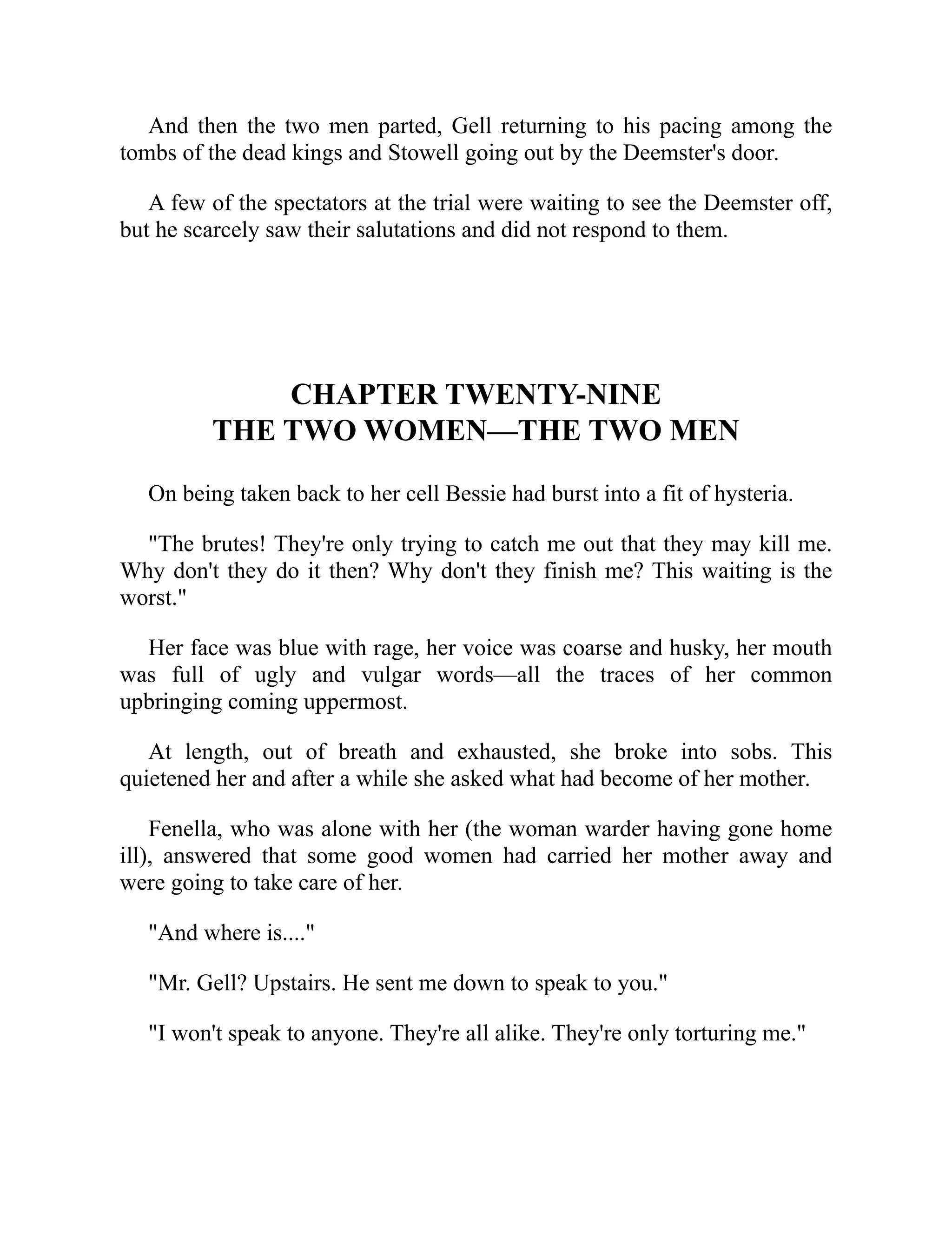 And then the two men parted, Gell returning to his pacing among the
tombs of the dead kings and Stowell going out by the Deemster's door.
A few of the spectators at the trial were waiting to see the Deemster off,
but he scarcely saw their salutations and did not respond to them.
CHAPTER TWENTY-NINE
THE TWO WOMEN—THE TWO MEN
On being taken back to her cell Bessie had burst into a fit of hysteria.
"The brutes! They're only trying to catch me out that they may kill me.
Why don't they do it then? Why don't they finish me? This waiting is the
worst."
Her face was blue with rage, her voice was coarse and husky, her mouth
was full of ugly and vulgar words—all the traces of her common
upbringing coming uppermost.
At length, out of breath and exhausted, she broke into sobs. This
quietened her and after a while she asked what had become of her mother.
Fenella, who was alone with her (the woman warder having gone home
ill), answered that some good women had carried her mother away and
were going to take care of her.
"And where is...."
"Mr. Gell? Upstairs. He sent me down to speak to you."
"I won't speak to anyone. They're all alike. They're only torturing me."
 
