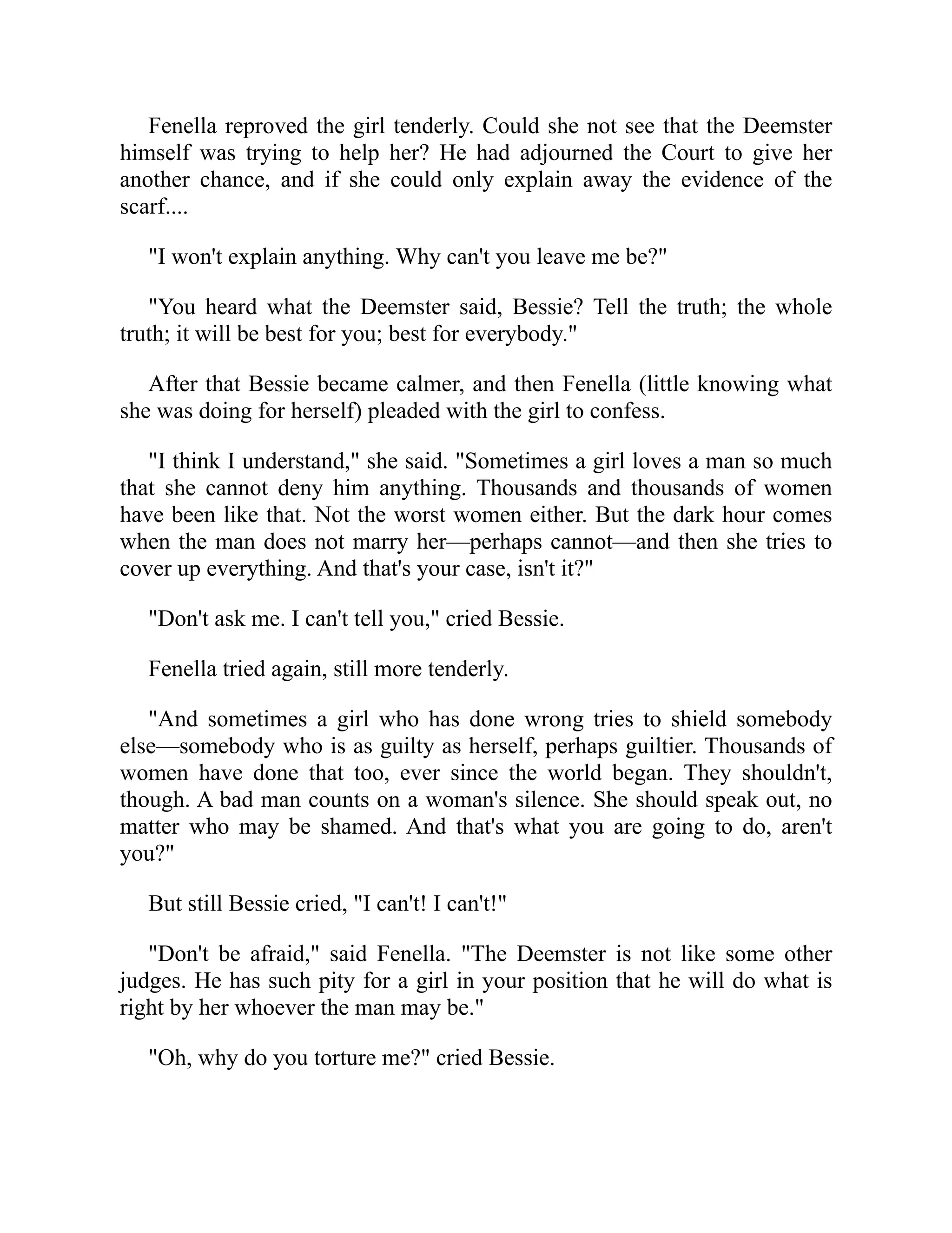 Fenella reproved the girl tenderly. Could she not see that the Deemster
himself was trying to help her? He had adjourned the Court to give her
another chance, and if she could only explain away the evidence of the
scarf....
"I won't explain anything. Why can't you leave me be?"
"You heard what the Deemster said, Bessie? Tell the truth; the whole
truth; it will be best for you; best for everybody."
After that Bessie became calmer, and then Fenella (little knowing what
she was doing for herself) pleaded with the girl to confess.
"I think I understand," she said. "Sometimes a girl loves a man so much
that she cannot deny him anything. Thousands and thousands of women
have been like that. Not the worst women either. But the dark hour comes
when the man does not marry her—perhaps cannot—and then she tries to
cover up everything. And that's your case, isn't it?"
"Don't ask me. I can't tell you," cried Bessie.
Fenella tried again, still more tenderly.
"And sometimes a girl who has done wrong tries to shield somebody
else—somebody who is as guilty as herself, perhaps guiltier. Thousands of
women have done that too, ever since the world began. They shouldn't,
though. A bad man counts on a woman's silence. She should speak out, no
matter who may be shamed. And that's what you are going to do, aren't
you?"
But still Bessie cried, "I can't! I can't!"
"Don't be afraid," said Fenella. "The Deemster is not like some other
judges. He has such pity for a girl in your position that he will do what is
right by her whoever the man may be."
"Oh, why do you torture me?" cried Bessie.
 