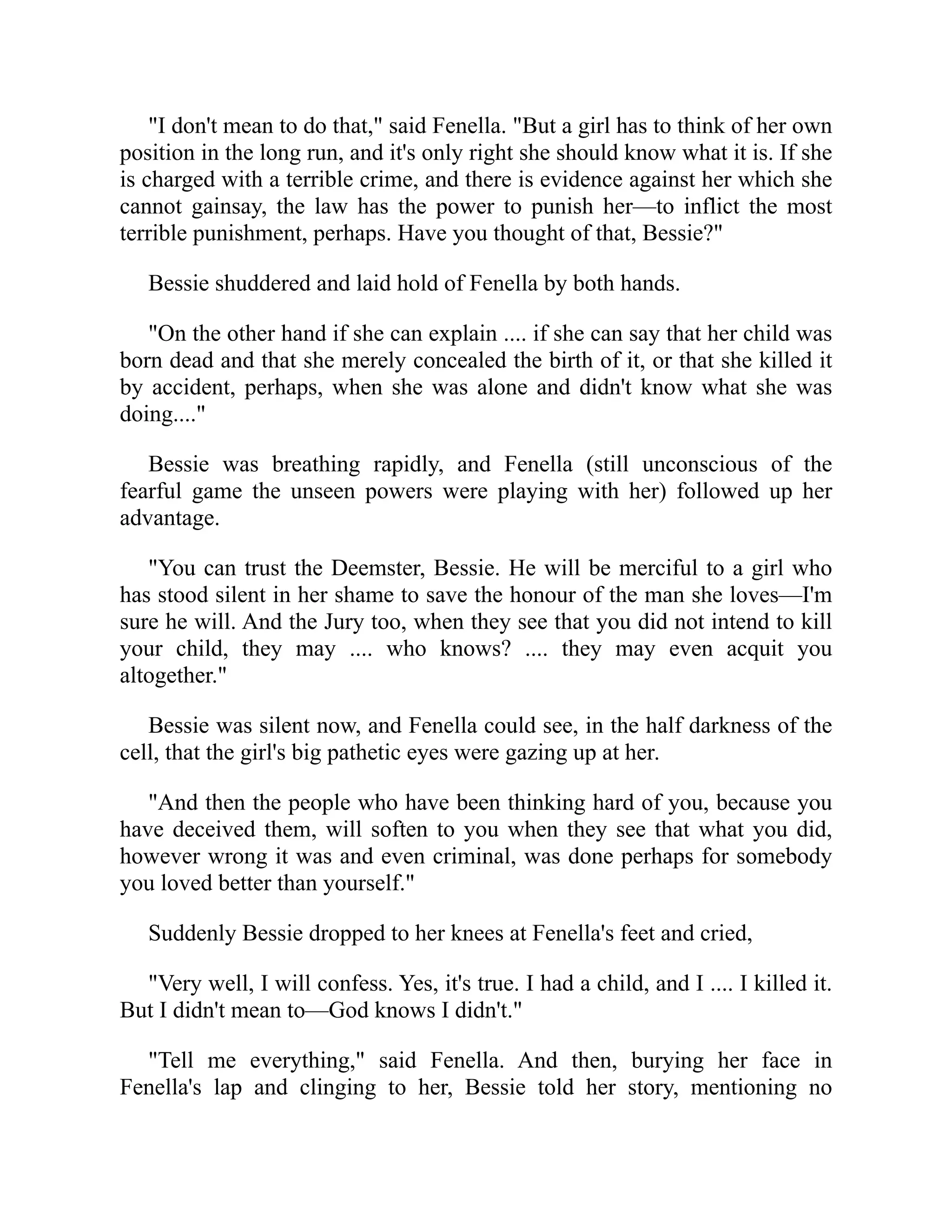 "I don't mean to do that," said Fenella. "But a girl has to think of her own
position in the long run, and it's only right she should know what it is. If she
is charged with a terrible crime, and there is evidence against her which she
cannot gainsay, the law has the power to punish her—to inflict the most
terrible punishment, perhaps. Have you thought of that, Bessie?"
Bessie shuddered and laid hold of Fenella by both hands.
"On the other hand if she can explain .... if she can say that her child was
born dead and that she merely concealed the birth of it, or that she killed it
by accident, perhaps, when she was alone and didn't know what she was
doing...."
Bessie was breathing rapidly, and Fenella (still unconscious of the
fearful game the unseen powers were playing with her) followed up her
advantage.
"You can trust the Deemster, Bessie. He will be merciful to a girl who
has stood silent in her shame to save the honour of the man she loves—I'm
sure he will. And the Jury too, when they see that you did not intend to kill
your child, they may .... who knows? .... they may even acquit you
altogether."
Bessie was silent now, and Fenella could see, in the half darkness of the
cell, that the girl's big pathetic eyes were gazing up at her.
"And then the people who have been thinking hard of you, because you
have deceived them, will soften to you when they see that what you did,
however wrong it was and even criminal, was done perhaps for somebody
you loved better than yourself."
Suddenly Bessie dropped to her knees at Fenella's feet and cried,
"Very well, I will confess. Yes, it's true. I had a child, and I .... I killed it.
But I didn't mean to—God knows I didn't."
"Tell me everything," said Fenella. And then, burying her face in
Fenella's lap and clinging to her, Bessie told her story, mentioning no
 