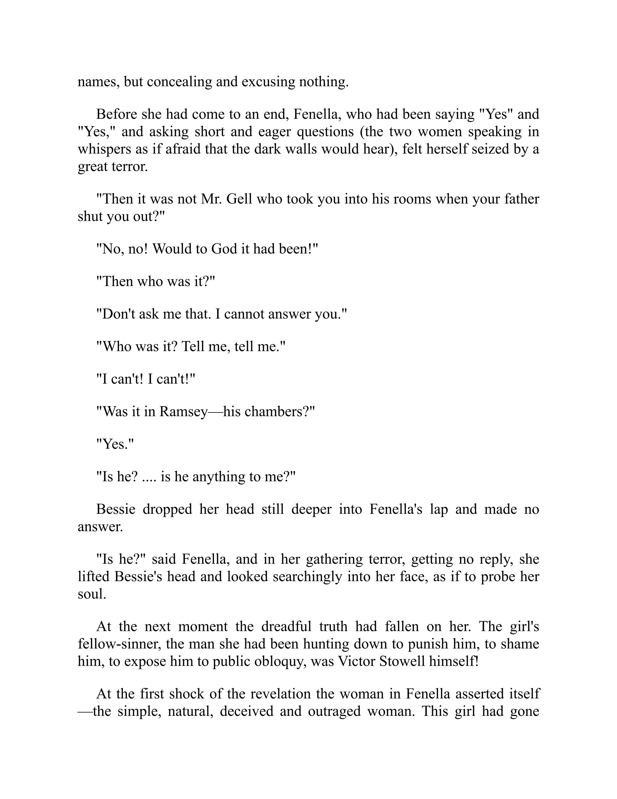 names, but concealing and excusing nothing.
Before she had come to an end, Fenella, who had been saying "Yes" and
"Yes," and asking short and eager questions (the two women speaking in
whispers as if afraid that the dark walls would hear), felt herself seized by a
great terror.
"Then it was not Mr. Gell who took you into his rooms when your father
shut you out?"
"No, no! Would to God it had been!"
"Then who was it?"
"Don't ask me that. I cannot answer you."
"Who was it? Tell me, tell me."
"I can't! I can't!"
"Was it in Ramsey—his chambers?"
"Yes."
"Is he? .... is he anything to me?"
Bessie dropped her head still deeper into Fenella's lap and made no
answer.
"Is he?" said Fenella, and in her gathering terror, getting no reply, she
lifted Bessie's head and looked searchingly into her face, as if to probe her
soul.
At the next moment the dreadful truth had fallen on her. The girl's
fellow-sinner, the man she had been hunting down to punish him, to shame
him, to expose him to public obloquy, was Victor Stowell himself!
At the first shock of the revelation the woman in Fenella asserted itself
—the simple, natural, deceived and outraged woman. This girl had gone
 