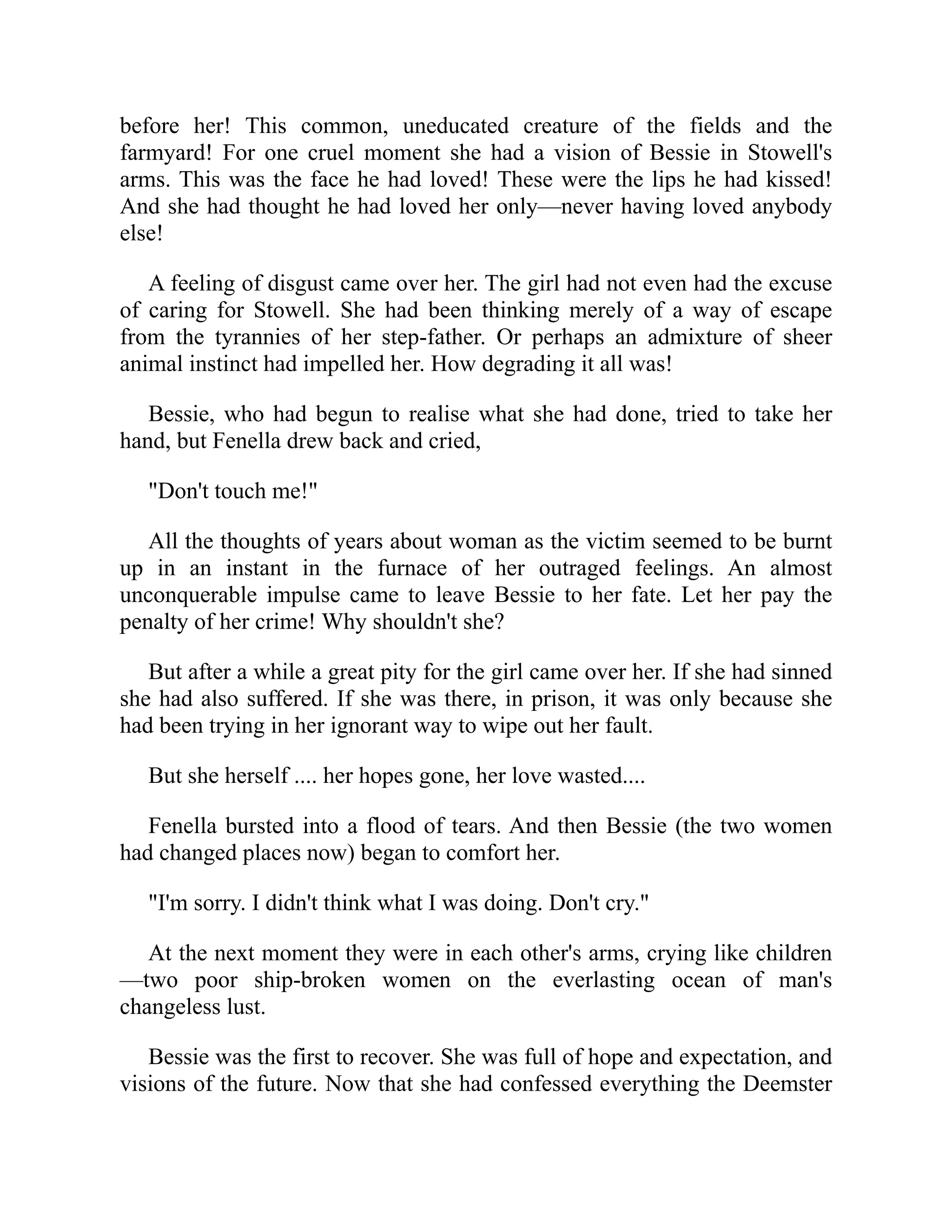 before her! This common, uneducated creature of the fields and the
farmyard! For one cruel moment she had a vision of Bessie in Stowell's
arms. This was the face he had loved! These were the lips he had kissed!
And she had thought he had loved her only—never having loved anybody
else!
A feeling of disgust came over her. The girl had not even had the excuse
of caring for Stowell. She had been thinking merely of a way of escape
from the tyrannies of her step-father. Or perhaps an admixture of sheer
animal instinct had impelled her. How degrading it all was!
Bessie, who had begun to realise what she had done, tried to take her
hand, but Fenella drew back and cried,
"Don't touch me!"
All the thoughts of years about woman as the victim seemed to be burnt
up in an instant in the furnace of her outraged feelings. An almost
unconquerable impulse came to leave Bessie to her fate. Let her pay the
penalty of her crime! Why shouldn't she?
But after a while a great pity for the girl came over her. If she had sinned
she had also suffered. If she was there, in prison, it was only because she
had been trying in her ignorant way to wipe out her fault.
But she herself .... her hopes gone, her love wasted....
Fenella bursted into a flood of tears. And then Bessie (the two women
had changed places now) began to comfort her.
"I'm sorry. I didn't think what I was doing. Don't cry."
At the next moment they were in each other's arms, crying like children
—two poor ship-broken women on the everlasting ocean of man's
changeless lust.
Bessie was the first to recover. She was full of hope and expectation, and
visions of the future. Now that she had confessed everything the Deemster
 