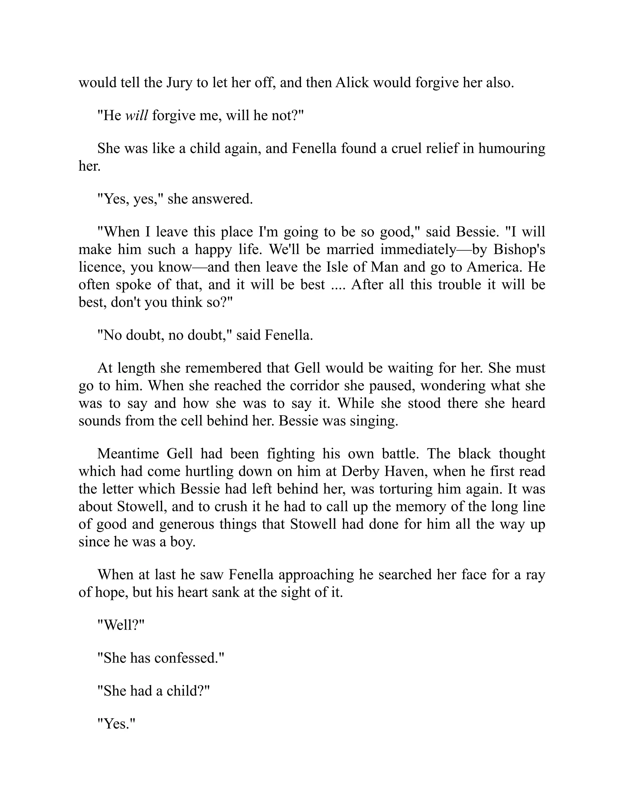 would tell the Jury to let her off, and then Alick would forgive her also.
"He will forgive me, will he not?"
She was like a child again, and Fenella found a cruel relief in humouring
her.
"Yes, yes," she answered.
"When I leave this place I'm going to be so good," said Bessie. "I will
make him such a happy life. We'll be married immediately—by Bishop's
licence, you know—and then leave the Isle of Man and go to America. He
often spoke of that, and it will be best .... After all this trouble it will be
best, don't you think so?"
"No doubt, no doubt," said Fenella.
At length she remembered that Gell would be waiting for her. She must
go to him. When she reached the corridor she paused, wondering what she
was to say and how she was to say it. While she stood there she heard
sounds from the cell behind her. Bessie was singing.
Meantime Gell had been fighting his own battle. The black thought
which had come hurtling down on him at Derby Haven, when he first read
the letter which Bessie had left behind her, was torturing him again. It was
about Stowell, and to crush it he had to call up the memory of the long line
of good and generous things that Stowell had done for him all the way up
since he was a boy.
When at last he saw Fenella approaching he searched her face for a ray
of hope, but his heart sank at the sight of it.
"Well?"
"She has confessed."
"She had a child?"
"Yes."
 
