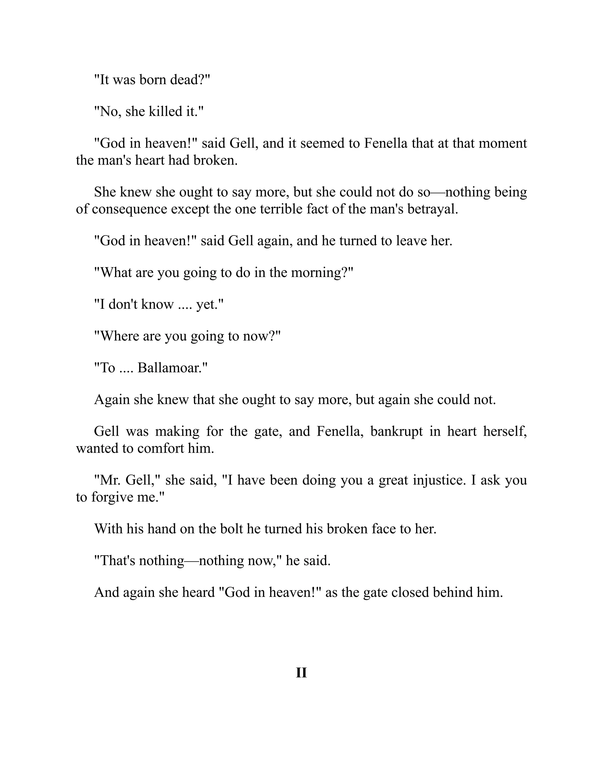 "It was born dead?"
"No, she killed it."
"God in heaven!" said Gell, and it seemed to Fenella that at that moment
the man's heart had broken.
She knew she ought to say more, but she could not do so—nothing being
of consequence except the one terrible fact of the man's betrayal.
"God in heaven!" said Gell again, and he turned to leave her.
"What are you going to do in the morning?"
"I don't know .... yet."
"Where are you going to now?"
"To .... Ballamoar."
Again she knew that she ought to say more, but again she could not.
Gell was making for the gate, and Fenella, bankrupt in heart herself,
wanted to comfort him.
"Mr. Gell," she said, "I have been doing you a great injustice. I ask you
to forgive me."
With his hand on the bolt he turned his broken face to her.
"That's nothing—nothing now," he said.
And again she heard "God in heaven!" as the gate closed behind him.
II
 
