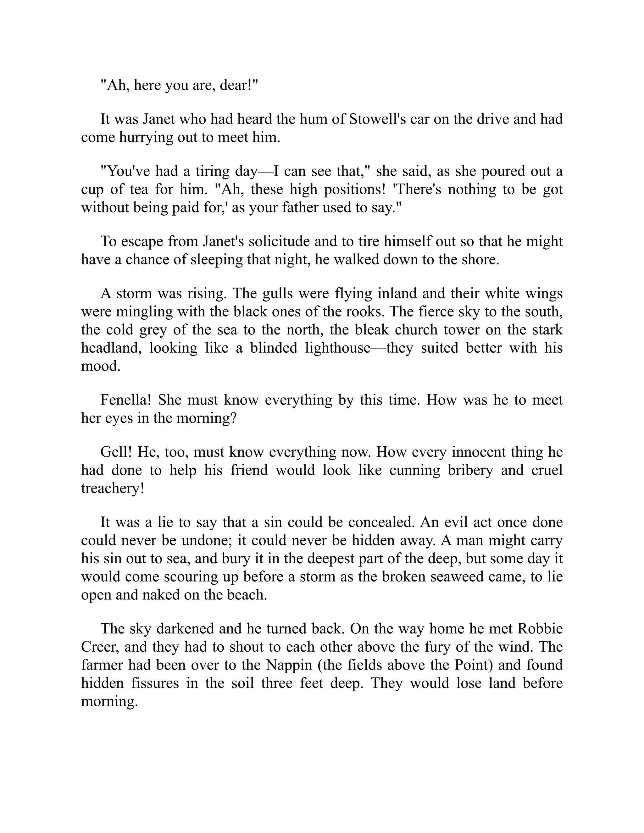 "Ah, here you are, dear!"
It was Janet who had heard the hum of Stowell's car on the drive and had
come hurrying out to meet him.
"You've had a tiring day—I can see that," she said, as she poured out a
cup of tea for him. "Ah, these high positions! 'There's nothing to be got
without being paid for,' as your father used to say."
To escape from Janet's solicitude and to tire himself out so that he might
have a chance of sleeping that night, he walked down to the shore.
A storm was rising. The gulls were flying inland and their white wings
were mingling with the black ones of the rooks. The fierce sky to the south,
the cold grey of the sea to the north, the bleak church tower on the stark
headland, looking like a blinded lighthouse—they suited better with his
mood.
Fenella! She must know everything by this time. How was he to meet
her eyes in the morning?
Gell! He, too, must know everything now. How every innocent thing he
had done to help his friend would look like cunning bribery and cruel
treachery!
It was a lie to say that a sin could be concealed. An evil act once done
could never be undone; it could never be hidden away. A man might carry
his sin out to sea, and bury it in the deepest part of the deep, but some day it
would come scouring up before a storm as the broken seaweed came, to lie
open and naked on the beach.
The sky darkened and he turned back. On the way home he met Robbie
Creer, and they had to shout to each other above the fury of the wind. The
farmer had been over to the Nappin (the fields above the Point) and found
hidden fissures in the soil three feet deep. They would lose land before
morning.
 