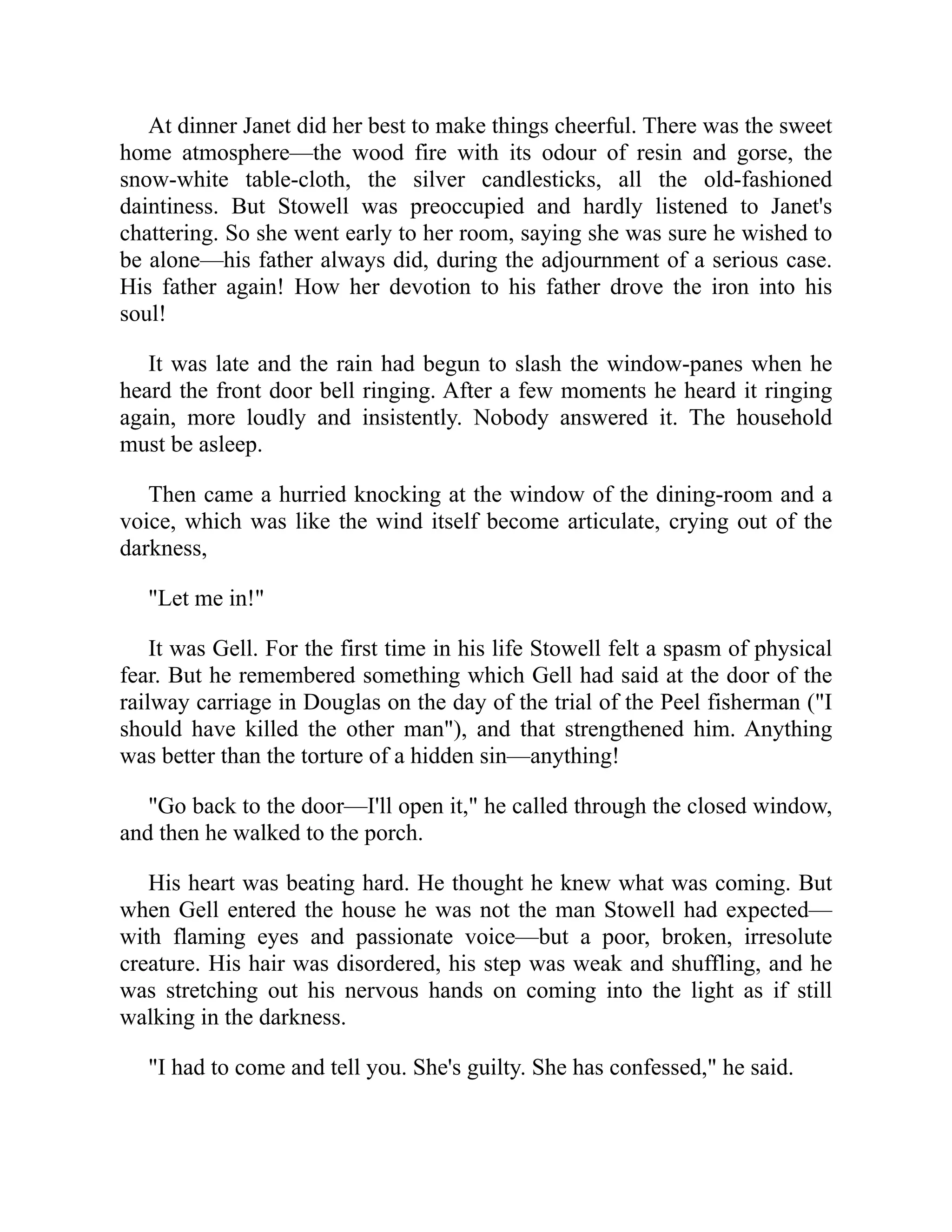 At dinner Janet did her best to make things cheerful. There was the sweet
home atmosphere—the wood fire with its odour of resin and gorse, the
snow-white table-cloth, the silver candlesticks, all the old-fashioned
daintiness. But Stowell was preoccupied and hardly listened to Janet's
chattering. So she went early to her room, saying she was sure he wished to
be alone—his father always did, during the adjournment of a serious case.
His father again! How her devotion to his father drove the iron into his
soul!
It was late and the rain had begun to slash the window-panes when he
heard the front door bell ringing. After a few moments he heard it ringing
again, more loudly and insistently. Nobody answered it. The household
must be asleep.
Then came a hurried knocking at the window of the dining-room and a
voice, which was like the wind itself become articulate, crying out of the
darkness,
"Let me in!"
It was Gell. For the first time in his life Stowell felt a spasm of physical
fear. But he remembered something which Gell had said at the door of the
railway carriage in Douglas on the day of the trial of the Peel fisherman ("I
should have killed the other man"), and that strengthened him. Anything
was better than the torture of a hidden sin—anything!
"Go back to the door—I'll open it," he called through the closed window,
and then he walked to the porch.
His heart was beating hard. He thought he knew what was coming. But
when Gell entered the house he was not the man Stowell had expected—
with flaming eyes and passionate voice—but a poor, broken, irresolute
creature. His hair was disordered, his step was weak and shuffling, and he
was stretching out his nervous hands on coming into the light as if still
walking in the darkness.
"I had to come and tell you. She's guilty. She has confessed," he said.
 