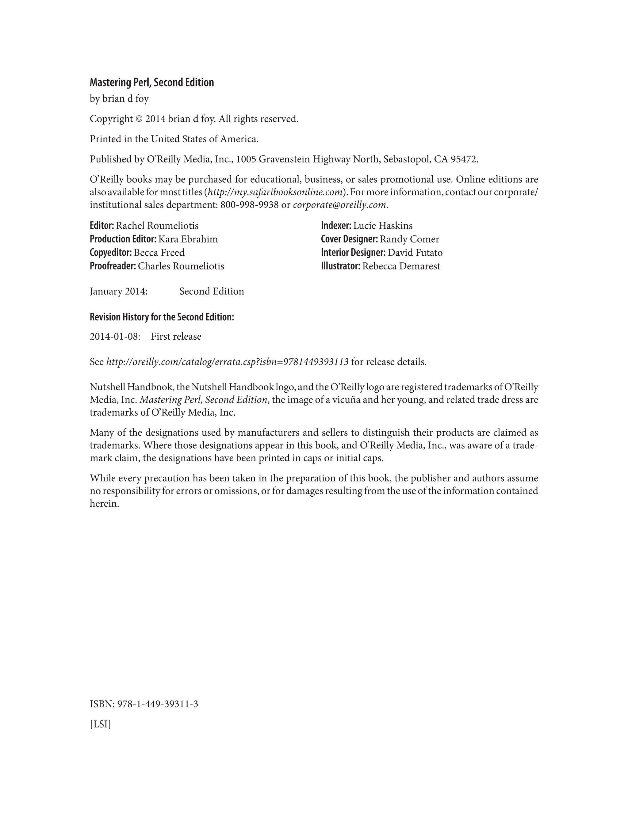 Mastering Perl, Second Edition
by brian d foy
Copyright © 2014 brian d foy. All rights reserved.
Printed in the United States of America.
Published by O’Reilly Media, Inc., 1005 Gravenstein Highway North, Sebastopol, CA 95472.
O’Reilly books may be purchased for educational, business, or sales promotional use. Online editions are
alsoavailableformosttitles(http://my.safaribooksonline.com).Formoreinformation,contactourcorporate/
institutional sales department: 800-998-9938 or corporate@oreilly.com.
Editor: Rachel Roumeliotis
Production Editor: Kara Ebrahim
Copyeditor: Becca Freed
Proofreader: Charles Roumeliotis
Indexer: Lucie Haskins
Cover Designer: Randy Comer
Interior Designer: David Futato
Illustrator: Rebecca Demarest
January 2014: Second Edition
Revision History for the Second Edition:
2014-01-08: First release
See http://oreilly.com/catalog/errata.csp?isbn=9781449393113 for release details.
Nutshell Handbook, the Nutshell Handbook logo, and the O’Reilly logo are registered trademarks of O’Reilly
Media, Inc. Mastering Perl, Second Edition, the image of a vicuña and her young, and related trade dress are
trademarks of O’Reilly Media, Inc.
Many of the designations used by manufacturers and sellers to distinguish their products are claimed as
trademarks. Where those designations appear in this book, and O’Reilly Media, Inc., was aware of a trade‐
mark claim, the designations have been printed in caps or initial caps.
While every precaution has been taken in the preparation of this book, the publisher and authors assume
no responsibility for errors or omissions, or for damages resulting from the use of the information contained
herein.
ISBN: 978-1-449-39311-3
[LSI]
 