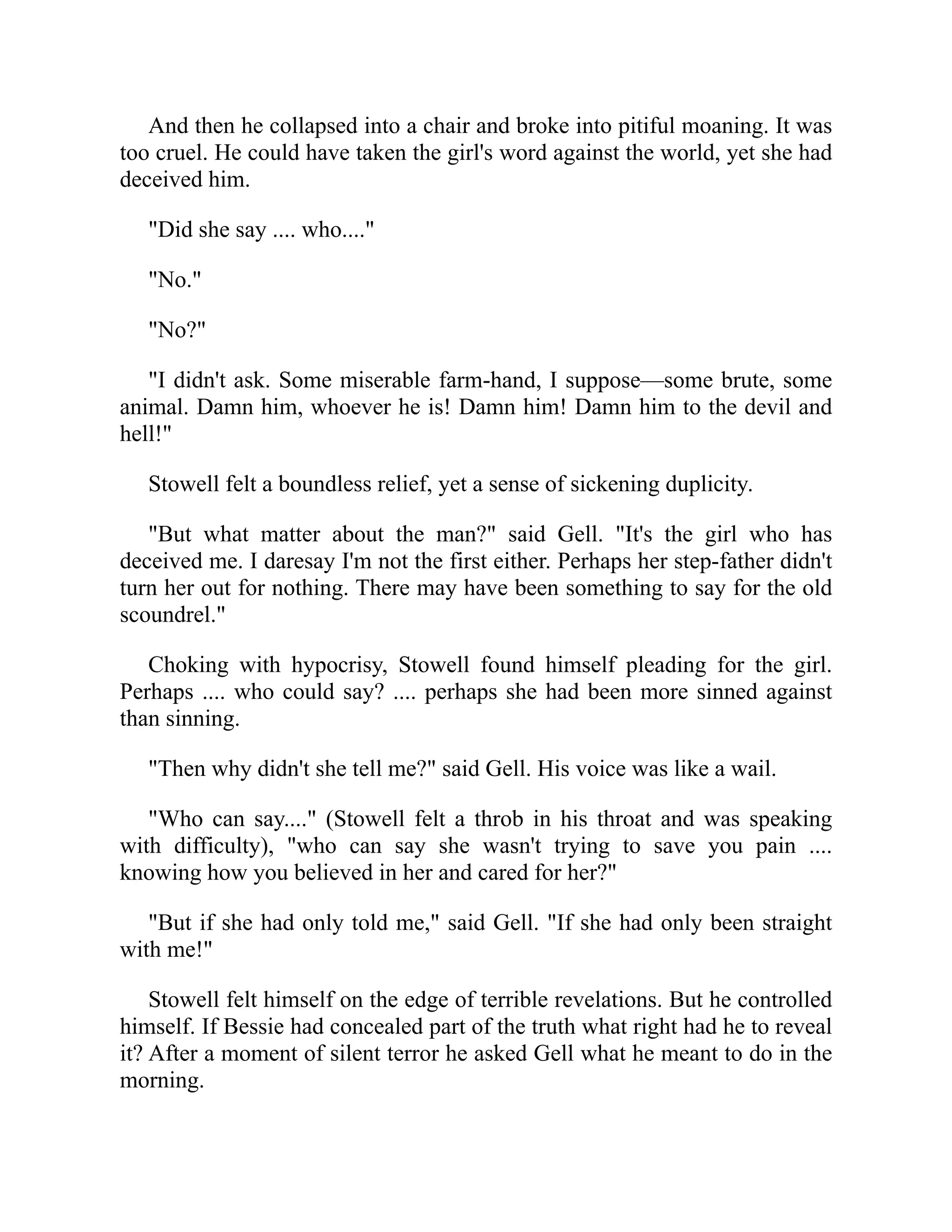 And then he collapsed into a chair and broke into pitiful moaning. It was
too cruel. He could have taken the girl's word against the world, yet she had
deceived him.
"Did she say .... who...."
"No."
"No?"
"I didn't ask. Some miserable farm-hand, I suppose—some brute, some
animal. Damn him, whoever he is! Damn him! Damn him to the devil and
hell!"
Stowell felt a boundless relief, yet a sense of sickening duplicity.
"But what matter about the man?" said Gell. "It's the girl who has
deceived me. I daresay I'm not the first either. Perhaps her step-father didn't
turn her out for nothing. There may have been something to say for the old
scoundrel."
Choking with hypocrisy, Stowell found himself pleading for the girl.
Perhaps .... who could say? .... perhaps she had been more sinned against
than sinning.
"Then why didn't she tell me?" said Gell. His voice was like a wail.
"Who can say...." (Stowell felt a throb in his throat and was speaking
with difficulty), "who can say she wasn't trying to save you pain ....
knowing how you believed in her and cared for her?"
"But if she had only told me," said Gell. "If she had only been straight
with me!"
Stowell felt himself on the edge of terrible revelations. But he controlled
himself. If Bessie had concealed part of the truth what right had he to reveal
it? After a moment of silent terror he asked Gell what he meant to do in the
morning.
 