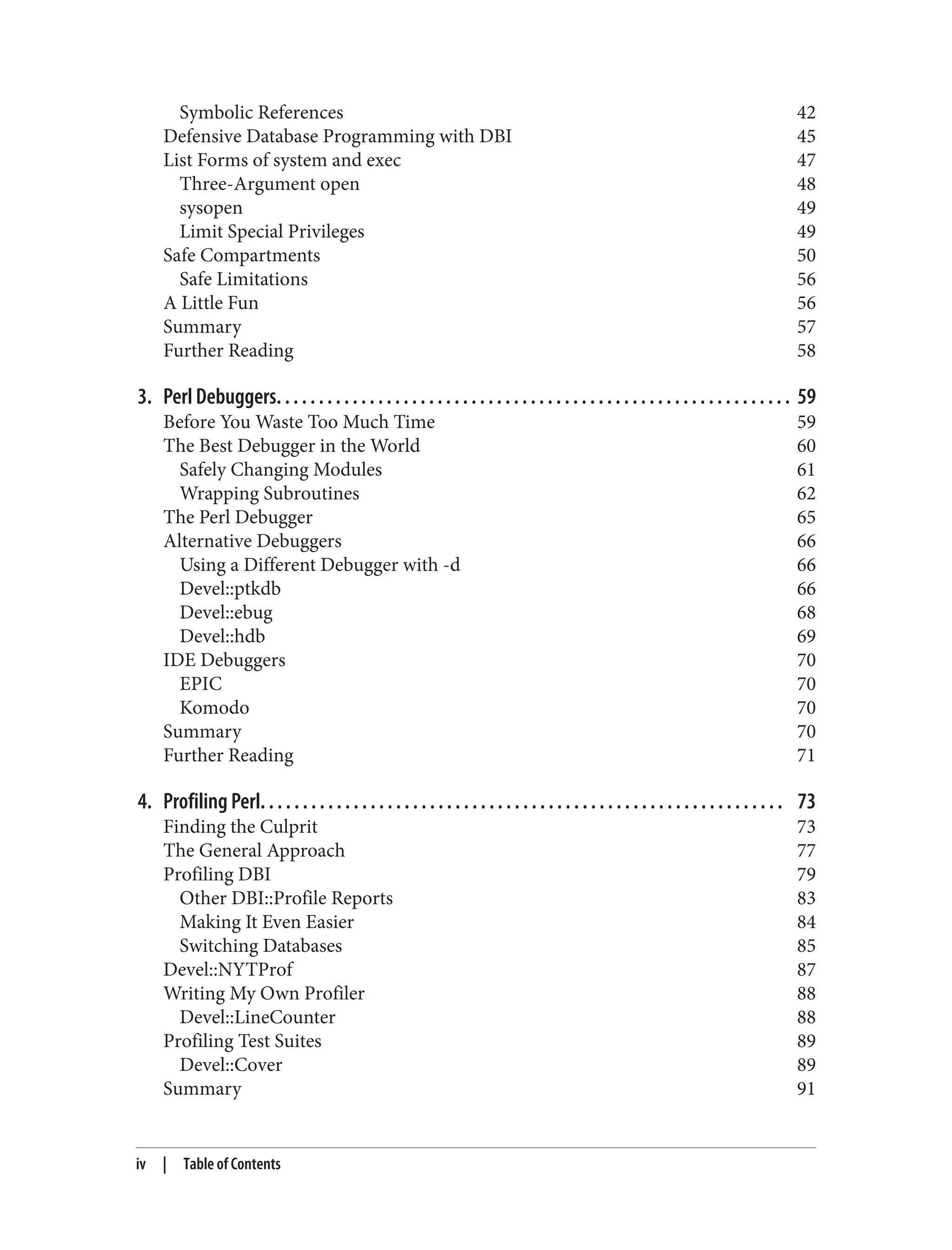 Symbolic References 42
Defensive Database Programming with DBI 45
List Forms of system and exec 47
Three-Argument open 48
sysopen 49
Limit Special Privileges 49
Safe Compartments 50
Safe Limitations 56
A Little Fun 56
Summary 57
Further Reading 58
3. Perl Debuggers. . . . . . . . . . . . . . . . . . . . . . . . . . . . . . . . . . . . . . . . . . . . . . . . . . . . . . . . . . . . . 59
Before You Waste Too Much Time 59
The Best Debugger in the World 60
Safely Changing Modules 61
Wrapping Subroutines 62
The Perl Debugger 65
Alternative Debuggers 66
Using a Different Debugger with -d 66
Devel::ptkdb 66
Devel::ebug 68
Devel::hdb 69
IDE Debuggers 70
EPIC 70
Komodo 70
Summary 70
Further Reading 71
4. Profiling Perl. . . . . . . . . . . . . . . . . . . . . . . . . . . . . . . . . . . . . . . . . . . . . . . . . . . . . . . . . . . . . . 73
Finding the Culprit 73
The General Approach 77
Profiling DBI 79
Other DBI::Profile Reports 83
Making It Even Easier 84
Switching Databases 85
Devel::NYTProf 87
Writing My Own Profiler 88
Devel::LineCounter 88
Profiling Test Suites 89
Devel::Cover 89
Summary 91
iv | Table of Contents
 