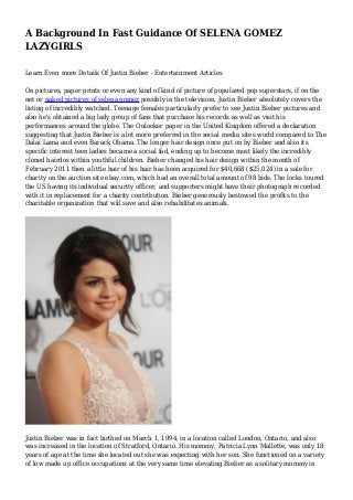 A Background In Fast Guidance Of SELENA GOMEZ
LAZYGIRLS
Learn Even more Details Of Justin Bieber - Entertainment Articles
On pictures, paper prints or even any kind of kind of picture of populared pop superstars, if on the
net or naked pictures of selena gomez possibly in the television, Justin Bieber absolutely covers the
listing of incredibly watched. Teenage females particularly prefer to see Justin Bieber pictures and
also he's obtained a big lady group of fans that purchase his records as well as visit his
performances around the globe. The Onlooker paper in the United Kingdom offered a declaration
suggesting that Justin Bieber is a lot more preferred in the social media sites world compared to The
Dalai Lama and even Barack Obama. The longer hair design once put on by Bieber and also its
specific interest teen ladies became a social fad, ending up to become most likely the incredibly
cloned hairdos within youthful children. Bieber changed his hair design within the month of
February 2011 then a little hair of his hair has been acquired for $40,668 ($25,024) in a sale for
charity on the auction site ebay.com, which had an overall total amount of 98 bids. The locks toured
the US having its individual security officer, and supporters might have their photograph recorded
with it in replacement for a charity contribution. Bieber generously bestowed the profits to the
charitable organization that will save and also rehabilitates animals.
Justin Bieber was in fact birthed on March 1, 1994, in a location called London, Ontario, and also
was increased in the location of Stratford, Ontario. His mommy, Patricia Lynn Mallette, was only 18
years of age at the time she located out she was expecting with her son. She functioned on a variety
of low made up office occupations at the very same time elevating Bieber as a solitary mommy in
 