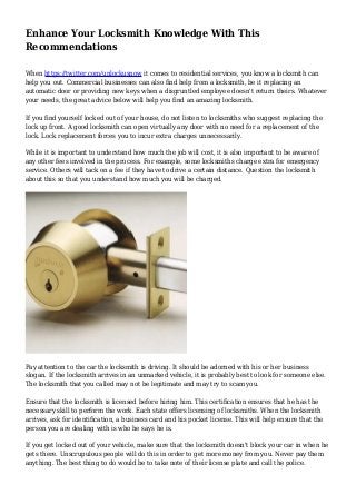 Enhance Your Locksmith Knowledge With This
Recommendations
When https://twitter.com/unlockusnow it comes to residential services, you know a locksmith can
help you out. Commercial businesses can also find help from a locksmith, be it replacing an
automatic door or providing new keys when a disgruntled employee doesn't return theirs. Whatever
your needs, the great advice below will help you find an amazing locksmith.
If you find yourself locked out of your house, do not listen to locksmiths who suggest replacing the
lock up front. A good locksmith can open virtually any door with no need for a replacement of the
lock. Lock replacement forces you to incur extra charges unnecessarily.
While it is important to understand how much the job will cost, it is also important to be aware of
any other fees involved in the process. For example, some locksmiths charge extra for emergency
service. Others will tack on a fee if they have to drive a certain distance. Question the locksmith
about this so that you understand how much you will be charged.
Pay attention to the car the locksmith is driving. It should be adorned with his or her business
slogan. If the locksmith arrives in an unmarked vehicle, it is probably best to look for someone else.
The locksmith that you called may not be legitimate and may try to scam you.
Ensure that the locksmith is licensed before hiring him. This certification ensures that he has the
necessary skill to perform the work. Each state offers licensing of locksmiths. When the locksmith
arrives, ask for identification, a business card and his pocket license. This will help ensure that the
person you are dealing with is who he says he is.
If you get locked out of your vehicle, make sure that the locksmith doesn't block your car in when he
gets there. Unscrupulous people will do this in order to get more money from you. Never pay them
anything. The best thing to do would be to take note of their license plate and call the police.
 