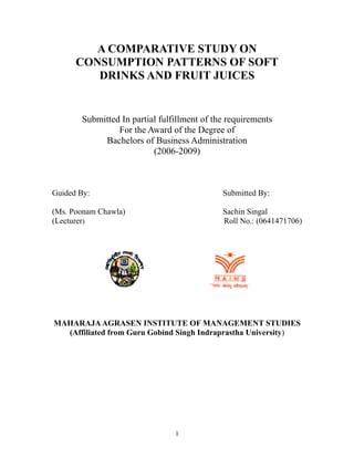 A COMPARATIVE STUDY ON
      CONSUMPTION PATTERNS OF SOFT
         DRINKS AND FRUIT JUICES


       Submitted In partial fulfillment of the requirements
                For the Award of the Degree of
            Bachelors of Business Administration
                          (2006-2009)



Guided By:                                   Submitted By:

(Ms. Poonam Chawla)                          Sachin Singal
(Lecturer)                                   Roll No.: (0641471706)




MAHARAJA AGRASEN INSTITUTE OF MANAGEMENT STUDIES
  (Affiliated from Guru Gobind Singh Indraprastha University)




                                1
 