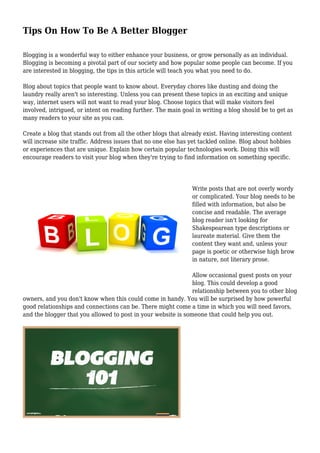 Tips On How To Be A Better Blogger
Blogging is a wonderful way to either enhance your business, or grow personally as an individual.
Blogging is becoming a pivotal part of our society and how popular some people can become. If you
are interested in blogging, the tips in this article will teach you what you need to do.
Blog about topics that people want to know about. Everyday chores like dusting and doing the
laundry really aren't so interesting. Unless you can present these topics in an exciting and unique
way, internet users will not want to read your blog. Choose topics that will make visitors feel
involved, intrigued, or intent on reading further. The main goal in writing a blog should be to get as
many readers to your site as you can.
Create a blog that stands out from all the other blogs that already exist. Having interesting content
will increase site traffic. Address issues that no one else has yet tackled online. Blog about hobbies
or experiences that are unique. Explain how certain popular technologies work. Doing this will
encourage readers to visit your blog when they're trying to find information on something specific.
Write posts that are not overly wordy
or complicated. Your blog needs to be
filled with information, but also be
concise and readable. The average
blog reader isn't looking for
Shakespearean type descriptions or
laureate material. Give them the
content they want and, unless your
page is poetic or otherwise high brow
in nature, not literary prose.
Allow occasional guest posts on your
blog. This could develop a good
relationship between you to other blog
owners, and you don't know when this could come in handy. You will be surprised by how powerful
good relationships and connections can be. There might come a time in which you will need favors,
and the blogger that you allowed to post in your website is someone that could help you out.
 