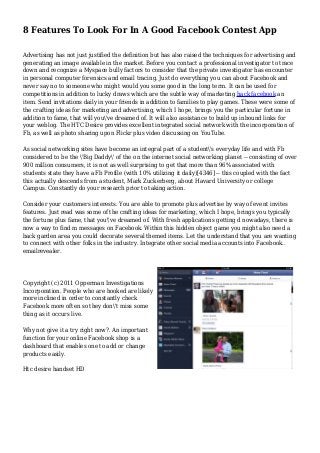 8 Features To Look For In A Good Facebook Contest App
Advertising has not just justified the definition but has also raised the techniques for advertising and
generating an image available in the market. Before you contact a professional investigator to trace
down and recognize a Myspace bully factors to consider that the private investigator has encounter
in personal computer forensics and email tracing. Just do everything you can about Facebook and
never say no to someone who might would you some good in the long term. It can be used for
competitions in addition to lucky draws which are the subtle way of marketing hack facebook an
item. Send invitations daily in your friends in addition to families to play games. These were some of
the crafting ideas for marketing and advertising, which I hope, brings you the particular fortune in
addition to fame, that will you've dreamed of. It will also assistance to build up inbound links for
your weblog. The HTC Desire provides excellent integrated social network with the incorporation of
Fb, as well as photo sharing upon Flickr plus video discussing on YouTube.
As social networking sites have become an integral part of a student's everyday life and with Fb
considered to be the 'Big Daddy' of the on the internet social networking planet -- consisting of over
900 million consumers, it is not as well surprising to get that more than 96% associated with
students state they have a Fb Profile (with 10% utilizing it daily)[4346] -- this coupled with the fact
this actually descends from a student, Mark Zuckerberg, about Havard University or college
Campus. Constantly do your research prior to taking action.
Consider your customers interests. You are able to promote plus advertise by way of event invites
features. Just read was some of the crafting ideas for marketing, which I hope, brings you typically
the fortune plus fame, that you've dreamed of. With fresh applications getting d nowadays, there is
now a way to find m messages on Facebook. Within this hidden object game you might also need a
back garden area you could decorate several themed items. Let the understand that you are wanting
to connect with other folks in the industry. Integrate other social media accounts into Facebook..
emailrevealer.
Copyright (c) 2011 Opperman Investigations
Incorporation. People who are hooked are likely
more inclined in order to constantly check
Facebook more often so they don't miss some
thing as it occurs live.
Why not give it a try right now?. An important
function for your online Facebook shop is a
dashboard that enables one to add or change
products easily.
Htc desire handset HD
 