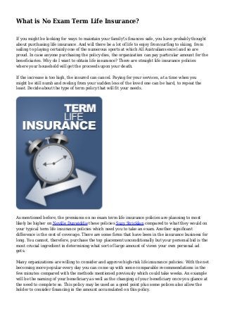 What is No Exam Term Life Insurance?
If you might be looking for ways to maintain your family's finances safe, you have probably thought
about purchasing life insurance. And will there be a lot of life to enjoy from surfing to skiing, from
sailing to playing certainly one of the numerous sports at which All Australians excel and so are
proud. In case anyone purchasing the policy dies, the organization can pay particular amount for the
beneficiaries. Why do I want to obtain life insurance? There are straight life insurance policies
where your household will get the proceeds upon your death.
If the increase is too high, the insured can cancel. Paying for your services, at a time when you
might be still numb and reeling from your sudden loss of the loved one can be hard, to repeat the
least. Decide about the type of term policy that will fit your needs.
As mentioned before, the premiums on no exam term life insurance policies are planning to most
likely be higher on Neville Dunwiddie these policies Suzy Stricklan compared to what they would on
your typical term life insurance policies which need you to take an exam. Another significant
difference is the cost of coverage. There are some firms that have been in the insurance business for
long. You cannot, therefore, purchase the top placement unconditionally but your personal bid is the
most crucial ingredient in determining what sort of large amount of views your own personal ad
gets.
Many organizations are willing to consider and approve high-risk life insurance policies. With the net
becoming more popular every day you can come up with some comparable recommendations in the
few minutes compared with the methods mentioned previously which could take weeks. An example
will be the naming of your beneficiary as well as the changing of your beneficiary once you glance at
the need to complete so. This policy may be used as a good point plus some polices also allow the
holder to consider financing in the amount accumulated on this policy.
 