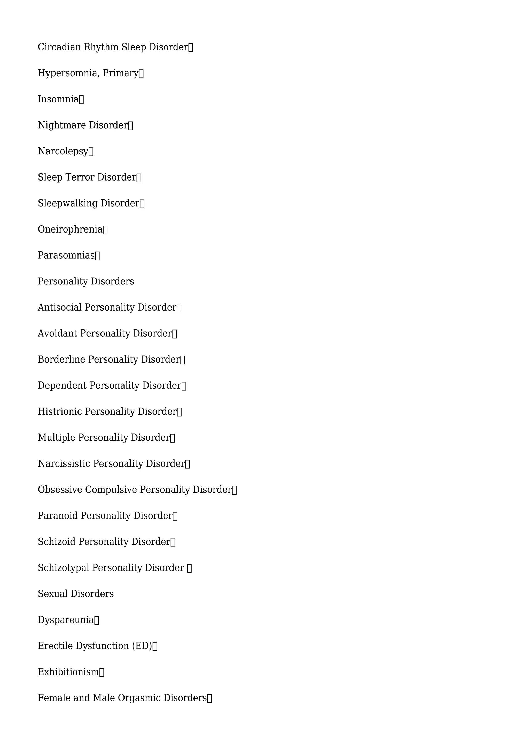 Circadian Rhythm Sleep Disorder
Hypersomnia, Primary
Insomnia
Nightmare Disorder
Narcolepsy
Sleep Terror Disorder
Sleepwalking Disorder
Oneirophrenia
Parasomnias
Personality Disorders
Antisocial Personality Disorder
Avoidant Personality Disorder
Borderline Personality Disorder
Dependent Personality Disorder
Histrionic Personality Disorder
Multiple Personality Disorder
Narcissistic Personality Disorder
Obsessive Compulsive Personality Disorder
Paranoid Personality Disorder
Schizoid Personality Disorder
Schizotypal Personality Disorder 
Sexual Disorders
Dyspareunia
Erectile Dysfunction (ED)
Exhibitionism
Female and Male Orgasmic Disorders
 