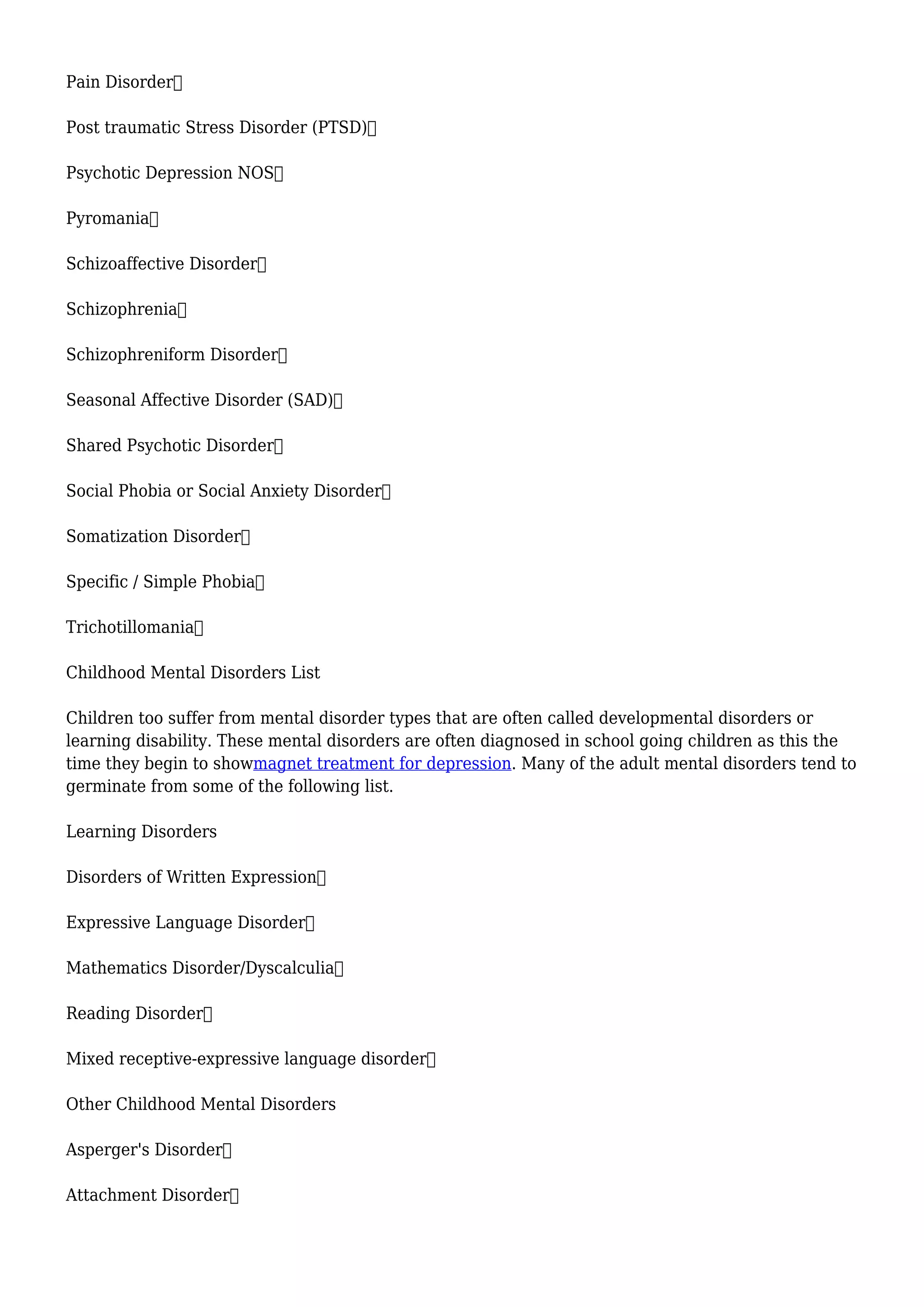 Pain Disorder
Post traumatic Stress Disorder (PTSD)
Psychotic Depression NOS
Pyromania
Schizoaffective Disorder
Schizophrenia
Schizophreniform Disorder
Seasonal Affective Disorder (SAD)
Shared Psychotic Disorder
Social Phobia or Social Anxiety Disorder
Somatization Disorder
Specific / Simple Phobia
Trichotillomania
Childhood Mental Disorders List
Children too suffer from mental disorder types that are often called developmental disorders or
learning disability. These mental disorders are often diagnosed in school going children as this the
time they begin to showmagnet treatment for depression. Many of the adult mental disorders tend to
germinate from some of the following list.
Learning Disorders
Disorders of Written Expression
Expressive Language Disorder
Mathematics Disorder/Dyscalculia
Reading Disorder
Mixed receptive-expressive language disorder
Other Childhood Mental Disorders
Asperger's Disorder
Attachment Disorder
 