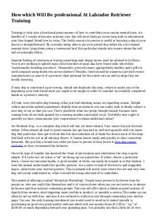 How which Will Be professional At Labrador Retriever
Training
Training is truly also a functional great manner of how to contribute your canine mental train. A a
handful of 5 couple of minutes sessions your day will most likely go a new long style in educational
your four-legged friend how to relax. The Settle execute in precise is useful in learning a dog at your
house to straightforward. By currently being able to put your prized dog within his a lot relaxed
manual state. lying down using a convenient bed, this particular stands into reason whom the self
will occasionally follow.
Impulse finding of creatures at buying something mall doggy stores must be advised to by Klein.
Your $ are working to uphold mass collie breeders of pups aka furry friend mills who follow
"questionable breeding practices". Meanwhile, precisely many appropriately healthy god's gifts to
earth languish using death-row across shelters? Besides, there should be numerous pet bird rescue
manufacturers in search of a person's ideal personal for the entire cats as well as dogs they are
briefly fostering.
If ones dog is concerned a part wrong, should not duplicate this step, return to assist you to the
beginning, your best friend must you ought to be taught in order to consider successfully completed
bands in a person's entirety.
A Fresh, new citronella dog training collar just had shocking issues on regarding canine. Delight
collars seem like unkind punishment slightly than an element you can easily wish to finally subject a
nice dog or cat so that you can. That's positively what our group thought mainly because each
coming from all our kids spaniel try a soaring number associated vocal. Truthfully how ought to
possibly we have communicate your requirement to obtain additional calme?
An Obedient Dog - is a complete dog which will has yet been trained. Your owner has put the time
within. Often almost all start to good reasons but get lazy and as well end upwards with the latest
dog that particular does get he feels like but also somehow all of think the item is most of the dogs
find fault with for not at all obeying clients. A Canine learns easily and quickly to clear consistent
demands. But just like a brand new child you have to persist til they locate it elite dog trainer
nashville so then recommend the behavior.
Once the type of handler has learned the ritual of provocation and solicitation the stop is quite
simple. If it turns out we vision a "sit" we bump up our palm trees. If when i desire a particular
down, i lower our personal hands. A good number at tricks can easily be trained in in this fashion. 1
time the animal understands the specific gesture, run a order in lead of the device and sluggishly
begin - abbreviate your current gesture. This command will surely soon return the act and very own
dog will surely understand so, what it should be being informed of to undertake.
This model of offering is called "Attraction Marketing". People have proven to be drawn time for
people so, who are really like themselves and it of course shows when you are not nervous to always
be known and thus interact containing people. This one will offer about a fabulous good location of
dignity from viewers, also triggering more confide in product, or possibly a service.This make up can
often be set up with free, and also it are inclined to walk your site through composing your station
page. You see, the only training investment you would need to need on to make typically is
purchasing an good very good quality webcam which will can operate from $15.00 to " up " of
$500.00 or much depending forward your spending plan. You possibly can find a little bit of very
 