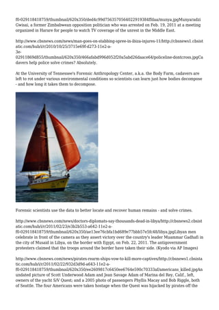 f0-029118418759/thumbnail/620x350/ded4c99d7563570564022919384ffdaa/munya.jpgMunyaradzi
Gwisai, a former Zimbabwean opposition politician who was arrested on Feb. 19, 2011 at a meeting
organized in Harare for people to watch TV coverage of the unrest in the Middle East.
http://www.cbsnews.com/news/man-goes-on-stabbing-spree-in-ibiza-injures-11/http://cbsnews1.cbsist
atic.com/hub/i/r/2010/10/25/3715e69f-d273-11e2-a-
3e-
02911869d855/thumbnail/620x350/466afabd996d052f20a5abd26daace64/policeline-dontcross.jpgCa
davers help police solve crimes? Absolutely.
At the University of Tennessee's Forensic Anthropology Center, a.k.a. the Body Farm, cadavers are
left to rot under various environmental conditions so scientists can learn just how bodies decompose
- and how long it takes them to decompose.
Forensic scientists use the data to better locate and recover human remains - and solve crimes.
http://www.cbsnews.com/news/doctors-diplomats-say-thousands-dead-in-libya/http://cbsnews2.cbsist
atic.com/hub/i/r/2011/02/23/e3b2b553-a642-11e2-a-
f0-029118418759/thumbnail/620x350/ae13ee76cbfa1bd689e77bbb57e5fc48/libya.jpgLibyan men
celebrate in front of the camera as they assert victory over the country's leader Muammar Gadhafi in
the city of Musaid in Libya, on the border with Egypt, on Feb. 22, 2011. The antigovernment
protesters claimed that the troops around the border have taken their side. (Kyodo via AP Images)
http://www.cbsnews.com/news/pirates-rearm-ships-vow-to-kill-more-captives/http://cbsnews1.cbsista
tic.com/hub/i/r/2011/02/22/932d3d9d-a643-11e2-a-
f0-029118418759/thumbnail/620x350/ee2609817c6450ee6764e590c70333af/americans_killed.jpgAn
undated picture of Scott Underwood Adam and Jean Savage Adam of Marina del Rey, Calif., left,
owners of the yacht S/V Quest; and a 2005 photo of passengers Phyllis Macay and Bob Riggle, both
of Seattle. The four Americans were taken hostage when the Quest was hijacked by pirates off the
 