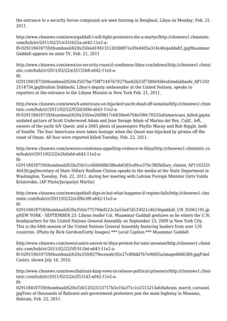 the entrance to a security forces compound are seen burning in Benghazi, Libya on Monday, Feb. 21,
2011.
http://www.cbsnews.com/news/qaddafi-i-will-fight-protesters-die-a-martyr/http://cbsnews1.cbsistatic.
com/hub/i/r/2011/02/21/e351b55a-a642-11e2-a-
f0-029118418759/thumbnail/620x350/ed1941311265fd871e29e4405a314c4b/qaddafi1.jpgMuammar
Qaddafi appears on state TV, Feb. 21, 2011
http://www.cbsnews.com/news/un-security-council-condemns-libya-crackdown/http://cbsnews1.cbsist
atic.com/hub/i/r/2011/02/22/e35155b8-a642-11e2-a-
f0-
029118418759/thumbnail/620x350/7be758f71447b70270aeb2b55f7380e9/ibrahimdabbashi_AP1102
2114754.jpgIbrahim Dabbashi, Libya's deputy ambassador at the United Nations, speaks to
reporters at the entrance to the Libyan Mission in New York Feb. 21, 2011.
http://www.cbsnews.com/news/4-americans-on-hijacked-yacht-dead-off-somalia/http://cbsnews1.cbsis
tatic.com/hub/i/r/2011/02/22/932d3d9d-a643-11e2-a-
f0-029118418759/thumbnail/620x350/ee2609817c6450ee6764e590c70333af/americans_killed.jpgAn
undated picture of Scott Underwood Adam and Jean Savage Adam of Marina del Rey, Calif., left,
owners of the yacht S/V Quest; and a 2005 photo of passengers Phyllis Macay and Bob Riggle, both
of Seattle. The four Americans were taken hostage when the Quest was hijacked by pirates off the
coast of Oman. All four were reported killed Tuesday, Feb. 22, 2011.
http://www.cbsnews.com/news/us-condemns-appalling-violence-in-libya/http://cbsnews1.cbsistatic.co
m/hub/i/r/2011/02/22/e2fafa6d-a642-11e2-a-
f0-
029118418759/thumbnail/620x350/1cc6660d8b58feab6565cd9ca376c3f0/hillary_clinton_AP1102221
46430.jpgSecretary of State Hillary Rodham Clinton speaks to the media at the State Department in
Washington, Tuesday, Feb. 22, 2011, during her meeting with Latvian Foreign Minister Girts Valdis
Kristovskis. (AP Photo/Jacquelyn Martin)
http://www.cbsnews.com/news/qaddafi-digs-in-but-what-happens-if-regime-falls/http://cbsnews1.cbsi
static.com/hub/i/r/2011/02/22/e2f8e38f-a642-11e2-a-
f0-
029118418759/thumbnail/620x350/e77579def123c2a55ed7d533021c4619/qaddafi_UN_91061191.jp
gNEW YORK - SEPTEMBER 23: Libyan leader Col. Muammar Gaddafi gestures as he enters the U.N.
headquarters for the United Nations General Assembly on September 23, 2009 in New York City.
This is the 64th session of the United Nations General Assembly featuring leaders from over 120
countries. (Photo by Rick Gershon/Getty Images) *** Local Caption *** Muammar Gaddafi
http://www.cbsnews.com/news/castro-unrest-in-libya-pretext-for-nato-invasion/http://cbsnews1.cbsist
atic.com/hub/i/r/2011/02/22/5f1911bd-a643-11e2-a-
f0-029118418759/thumbnail/620x350/8379eceaa6c92e27c8f4dd7b7e96f45a/image6686389.jpgFidel
Castro, shown July 16, 2010.
http://www.cbsnews.com/news/bahrain-king-vows-to-release-political-prisoners/http://cbsnews1.cbsis
tatic.com/hub/i/r/2011/02/22/e2f551d3-a642-11e2-a-
f0-
029118418759/thumbnail/620x350/12023153717b5e10a371c1e2515213a6/bahrain_march_carousel.
jpgTens of thousands of Bahraini anti-government protesters jam the main highway in Manama,
Bahrain, Feb. 22, 2011.
 