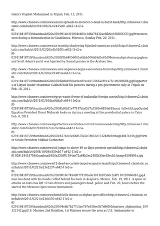 Islam's Prophet Mohammed in Tripoli, Feb. 13, 2011.
http://www.cbsnews.com/news/unrest-spreads-to-morocco-5-dead-in-burnt-bank/http://cbsnews1.cbsi
static.com/hub/i/r/2011/02/21/e2425e01-a642-11e2-a-
f0-
029118418759/thumbnail/620x350/991dc391904eb05e1d8a76432ac6fb6c/MOROCCO.jpgProtesters
seen during a demonstration in Casablanca, Morocco, Sunday Feb. 20, 2011.
http://www.cbsnews.com/news/us-warship-shadowing-hijacked-american-yacht/http://cbsnews2.cbsis
tatic.com/hub/i/r/2011/02/20/e3b01f85-a642-11e2-a-
f0-
029118418759/thumbnail/620x350/0f3b64856045a4bbb500dd4d3e62d98e/somalipiratemap.jpgJean
and Scott Adam's yacht was hijacked by Somali pirates in the Arabian Sea.
http://www.cbsnews.com/news/eu-oil-companies-begin-evacuations-from-libya/http://cbsnews2.cbsist
atic.com/hub/i/r/2011/02/20/e2936f5d-a642-11e2-a-
f0-
029118418759/thumbnail/620x350/6bded959ae9ee891ee5170662ef91475/109289688.jpgSupporter
s of Libyan leader Moammar Gadhafi hold his pictures during a pro-government rally in Tripoli on
Feb. 18, 2011.
http://www.cbsnews.com/news/egypt-wants-freeze-of-mubaraks-foreign-assets/http://cbsnews2.cbsist
atic.com/hub/i/r/2011/02/16/faa0dda5-a644-11e2-a-
f0-
029118418759/thumbnail/620x350/4bf6b31e77197abd2d7a5563e6924ef4/hosni_fullwidth.jpgOusted
Egyptian President Hosni Mubarak looks on during a meeting at the presidential palace in Cairo
Feb. 8, 2011.
http://www.cbsnews.com/news/gorbachev-excoriates-current-russian-leadership/http://cbsnews1.cbsi
static.com/hub/i/r/2010/10/27/e23e9a6a-a642-11e2-a-
f0-
029118418759/thumbnail/620x350/b174ec3e4bd576e2e7d043c37424dfa9/image4847610x.jpgForm
er Soviet President Mikhail Gorbachev
http://www.cbsnews.com/news/oil-jumps-to-above-89-as-libya-protests-spread/http://cbsnews2.cbsist
atic.com/hub/i/r/2008/10/08/e359cb17-a642-11e2-a-
f0-029118418759/thumbnail/620x350/f01194ae72a68b2ec2483b30ac63ecb1/image4508891x.jpg
http://www.cbsnews.com/news/12-dead-as-cartels-target-acapulco-taxis/http://cbsnews1.cbsistatic.co
m/hub/i/r/2011/02/21/e23e2237-a642-11e2-a-
f0-
029118418759/thumbnail/620x350/9018c749dd0779103a0e30134205d6c3/AP110220066416.jpgA
man lies dead with his hands cuffed behind his back in Acapulco, Mexico, Feb. 19, 2011. A spate of
attacks on taxis has left 12 taxi drivers and passengers dead, police said Feb. 20, hours before the
start of the Mexican Open tennis tournament.
http://www.cbsnews.com/news/bomb-kills-dozens-at-afghan-govt-office/http://cbsnews2.cbsistatic.co
m/hub/i/r/2011/02/21/e23cb550-a642-11e2-a-
f0-
029118418759/thumbnail/620x350/94ebb7b277c3ae7b7e638ee3b7d66f40/marines_afghanistan_109
322142.jpgU.S. Marines 2nd Batallion, 1st Marines secure the area as U.S. Ambassador to
 