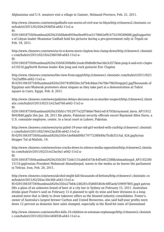 Afghanistan and U.S. senators visit a village in Gamser, Helmand Province, Feb. 21, 2011.
http://www.cbsnews.com/news/gadhafis-son-warns-of-civil-war-in-libya/http://cbsnews2.cbsistatic.co
m/hub/i/r/2011/02/20/e2936f5d-a642-11e2-a-
f0-
029118418759/thumbnail/620x350/6bded959ae9ee891ee5170662ef91475/109289688.jpgSupporter
s of Libyan leader Moammar Gadhafi hold his pictures during a pro-government rally in Tripoli on
Feb. 18, 2011.
http://www.cbsnews.com/news/us-to-n-korea-more-clapton-less-clamp-down/http://cbsnews1.cbsistati
c.com/hub/i/r/2011/02/16/e23b0168-a642-11e2-a-
f0-
029118418759/thumbnail/620x350/66300b86c2ea4c00d6d8c9ae3de3cf27/kim-jong-il-and-eric-clapto
n110216.jpgNorth Korean leader Kim Jong and rock guitarist Eric Clapton
http://www.cbsnews.com/news/the-view-from-egypt/http://cbsnews1.cbsistatic.com/hub/i/r/2011/02/1
7/e23aff84-a642-11e2-a-
f0-029118418759/thumbnail/620x350/745f002fec3d7b4c8dae19a7fde79b20/egypt2.jpgThousands of
Egyptian anti-Mubarak protesters shout slogans as they take part in a demonstration at Tahrir
square in Cairo, Egypt, Feb. 8, 2011.
http://www.cbsnews.com/news/pakistan-delays-decision-on-us-murder-suspect/http://cbsnews2.cbsist
atic.com/hub/i/r/2011/02/11/e23ad70d-a642-11e2-a-
f0-
029118418759/thumbnail/620x350/b1c7012977e22f7d6de78eb1ed14705b/raymond_davis_AP11012
8043848.jpgIn this Jan. 28, 2011 file photo, Pakistani security officials escort Raymond Allen Davis, a
U.S. consulate employee, center, to a local court in Lahore, Pakistan.
http://www.cbsnews.com/news/syria-jailed-19-year-old-girl-worked-with-cia/http://cbsnews1.cbsistati
c.com/hub/i/r/2011/02/19/e23ac836-a642-11e2-a-
f0-029118418759/thumbnail/620x350/e1de84dd00b17077238f449a7fcdb351/tal_424.jpgSyrian
blogger Tal al-Mallohi, 19.
http://www.cbsnews.com/news/iran-cracks-down-to-silence-media-opposition/http://cbsnews2.cbsista
tic.com/hub/i/r/2011/02/21/e23ac0a1-a642-11e2-a-
f0-
029118418759/thumbnail/620x350/28172eb1131ab64547dc44f5e812388b/ahmadinejad_AP1102200
15116.jpgIranian President Mahmoud Ahmadinejad, waves to the media as he leaves the parliament
in Tehran, Iran, Feb. 20, 2011.
http://www.cbsnews.com/news/alcohol-might-kill-thousands-of-britons/http://cbsnews1.cbsistatic.co
m/hub/i/r/2011/02/20/ac30e366-a643-11e2-a-
f0-029118418759/thumbnail/620x350/a27b64c2d6281cf3d6854fc8c4ff5aeb/109097805.jpgA patron
lifts a glass of an unknown brand of beer at a city bar in Sydney on February 15, 2011. Australian
drinks giant Foster's said on February 15 it planned to split its wine and beer divisions in a long-
awaited move that is likely to draw takeover offers as the bloated industry consolidates. Foster's,
owner of Australia's largest brewer Carlton and United Breweries, also said half-year profits were
down 12 percent as domestic beer sales slumped, especially in the flood-hit state of Queensland.
http://www.cbsnews.com/news/fire-kills-10-children-in-estonian-orphanage/http://cbsnews2.cbsistati
c.com/hub/i/r/2011/02/20/e1d04938-a642-11e2-a-
 