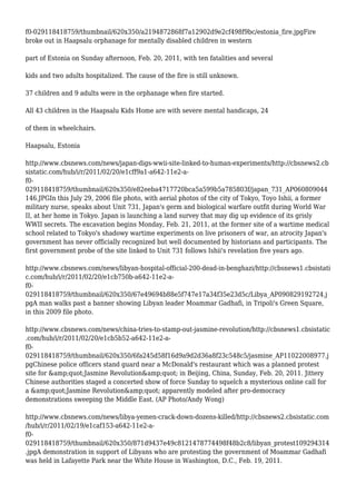 f0-029118418759/thumbnail/620x350/a2194872868f7a12902d9e2cf498f9bc/estonia_fire.jpgFire
broke out in Haapsalu orphanage for mentally disabled children in western
part of Estonia on Sunday afternoon, Feb. 20, 2011, with ten fatalities and several
kids and two adults hospitalized. The cause of the fire is still unknown.
37 children and 9 adults were in the orphanage when fire started.
All 43 children in the Haapsalu Kids Home are with severe mental handicaps, 24
of them in wheelchairs.
Haapsalu, Estonia
http://www.cbsnews.com/news/japan-digs-wwii-site-linked-to-human-experiments/http://cbsnews2.cb
sistatic.com/hub/i/r/2011/02/20/e1cff9a1-a642-11e2-a-
f0-
029118418759/thumbnail/620x350/e82eeba4717720bca5a599b5a785803f/japan_731_AP060809044
146.JPGIn this July 29, 2006 file photo, with aerial photos of the city of Tokyo, Toyo Ishii, a former
military nurse, speaks about Unit 731, Japan's germ and biological warfare outfit during World War
II, at her home in Tokyo. Japan is launching a land survey that may dig up evidence of its grisly
WWII secrets. The excavation begins Monday, Feb. 21, 2011, at the former site of a wartime medical
school related to Tokyo's shadowy wartime experiments on live prisoners of war, an atrocity Japan's
government has never officially recognized but well documented by historians and participants. The
first government probe of the site linked to Unit 731 follows Ishii's revelation five years ago.
http://www.cbsnews.com/news/libyan-hospital-official-200-dead-in-benghazi/http://cbsnews1.cbsistati
c.com/hub/i/r/2011/02/20/e1cb750b-a642-11e2-a-
f0-
029118418759/thumbnail/620x350/67e49694b88e5f747e17a34f35e23d5c/Libya_AP090829192724.j
pgA man walks past a banner showing Libyan leader Moammar Gadhafi, in Tripoli's Green Square,
in this 2009 file photo.
http://www.cbsnews.com/news/china-tries-to-stamp-out-jasmine-revolution/http://cbsnews1.cbsistatic
.com/hub/i/r/2011/02/20/e1cb5b52-a642-11e2-a-
f0-
029118418759/thumbnail/620x350/6fa245d58f16d9a9d2d36a8f23c548c5/jasmine_AP11022008977.j
pgChinese police officers stand guard near a McDonald's restaurant which was a planned protest
site for &amp;quot;Jasmine Revolution&amp;quot; in Beijing, China, Sunday, Feb. 20, 2011. Jittery
Chinese authorities staged a concerted show of force Sunday to squelch a mysterious online call for
a &amp;quot;Jasmine Revolution&amp;quot; apparently modeled after pro-democracy
demonstrations sweeping the Middle East. (AP Photo/Andy Wong)
http://www.cbsnews.com/news/libya-yemen-crack-down-dozens-killed/http://cbsnews2.cbsistatic.com
/hub/i/r/2011/02/19/e1caf153-a642-11e2-a-
f0-
029118418759/thumbnail/620x350/871d9437e49c8121478774498f48b2c8/libyan_protest109294314
.jpgA demonstration in support of Libyans who are protesting the government of Moammar Gadhafi
was held in Lafayette Park near the White House in Washington, D.C., Feb. 19, 2011.
 