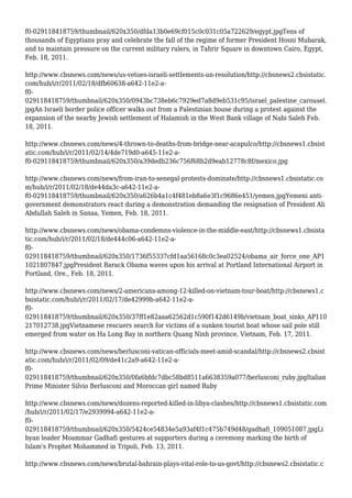 f0-029118418759/thumbnail/620x350/dfda13b0e69cf015c0c031c05a722629/egypt.jpgTens of
thousands of Egyptians pray and celebrate the fall of the regime of former President Hosni Mubarak,
and to maintain pressure on the current military rulers, in Tahrir Square in downtown Cairo, Egypt,
Feb. 18, 2011.
http://www.cbsnews.com/news/us-vetoes-israeli-settlements-un-resolution/http://cbsnews2.cbsistatic.
com/hub/i/r/2011/02/18/dfb60638-a642-11e2-a-
f0-
029118418759/thumbnail/620x350/0943bc738eb6c7929ed7a8d9eb531c95/israel_palestine_carousel.
jpgAn Israeli border police officer walks out from a Palestinian house during a protest against the
expansion of the nearby Jewish settlement of Halamish in the West Bank village of Nabi Saleh Feb.
18, 2011.
http://www.cbsnews.com/news/4-thrown-to-deaths-from-bridge-near-acapulco/http://cbsnews1.cbsist
atic.com/hub/i/r/2011/02/14/4de719d0-a645-11e2-a-
f0-029118418759/thumbnail/620x350/a39dedb236c756f68b2d9eab12778c8f/mexico.jpg
http://www.cbsnews.com/news/from-iran-to-senegal-protests-dominate/http://cbsnews1.cbsistatic.co
m/hub/i/r/2011/02/18/de44da3c-a642-11e2-a-
f0-029118418759/thumbnail/620x350/a626b4a1c4f481eb8a6e3f1c9686e451/yemen.jpgYemeni anti-
government demonstrators react during a demonstration demanding the resignation of President Ali
Abdullah Saleh in Sanaa, Yemen, Feb. 18, 2011.
http://www.cbsnews.com/news/obama-condemns-violence-in-the-middle-east/http://cbsnews1.cbsista
tic.com/hub/i/r/2011/02/18/de444c06-a642-11e2-a-
f0-
029118418759/thumbnail/620x350/1736f55337cfd1aa56168c0c3ea02524/obama_air_force_one_AP1
1021807847.jpgPresident Barack Obama waves upon his arrival at Portland International Airport in
Portland, Ore., Feb. 18, 2011.
http://www.cbsnews.com/news/2-americans-among-12-killed-on-vietnam-tour-boat/http://cbsnews1.c
bsistatic.com/hub/i/r/2011/02/17/de42999b-a642-11e2-a-
f0-
029118418759/thumbnail/620x350/37ff1e82aaa62562d1c590f142d6149b/vietnam_boat_sinks_AP110
217012738.jpgVietnamese rescuers search for victims of a sunken tourist boat whose sail pole still
emerged from water on Ha Long Bay in northern Quang Ninh province, Vietnam, Feb. 17, 2011.
http://www.cbsnews.com/news/berlusconi-vatican-officials-meet-amid-scandal/http://cbsnews2.cbsist
atic.com/hub/i/r/2011/02/09/de41c2a9-a642-11e2-a-
f0-
029118418759/thumbnail/620x350/0fa6bfdc7dbc58bd8511a6638359a077/berlusconi_ruby.jpgItalian
Prime Minister Silvio Berlusconi and Moroccan girl named Ruby
http://www.cbsnews.com/news/dozens-reported-killed-in-libya-clashes/http://cbsnews1.cbsistatic.com
/hub/i/r/2011/02/17/e2939994-a642-11e2-a-
f0-
029118418759/thumbnail/620x350/5424ce54834e5a93af4f1c475b749d48/gadhafi_109051087.jpgLi
byan leader Moammar Gadhafi gestures at supporters during a ceremony marking the birth of
Islam's Prophet Mohammed in Tripoli, Feb. 13, 2011.
http://www.cbsnews.com/news/brutal-bahrain-plays-vital-role-to-us-govt/http://cbsnews2.cbsistatic.c
 