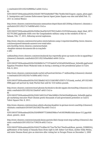 c.com/hub/i/r/2011/02/16/f880fac5-a644-11e2-a-
f0-
029118418759/thumbnail/620x350/e817897fcbd0e8b4778bc76ed6e1bb35/agent_zapata_photo.jpgU.
S. Immigration and Customs Enforcement Special Agent Jaime Zapata was shot and killed Feb. 15,
2011 in central Mexico
http://www.cbsnews.com/news/tanzania-ammunition-depot-blasts-kill-20/http://cbsnews1.cbsistatic.c
om/hub/i/r/2011/02/17/c7ed69bf-a642-11e2-a-
f0-
029118418759/thumbnail/620x350/8a10eaf5b10cf57f4313a4b1c531f556/tanzania_depot_blast_AP11
0217012845.jpgSmoke drifts over the Gongolamboto military camp on the outskirts of Dar es
Salaam, Feb. 17, 2011, following several explosions.
http://www.cbsnews.com/news/riot-police-storm-bahrain-camp-2-reported-dead/http://www.cbsnews.
com/news/powell-demands-answers-over-wmd-infor-
ants-lies/http://www.cbsnews.com/news/chalab-
-daughter-memoir-documents-life-in-iraq-befo-
e-afte-
-
saddam/http://www.cbsnews.com/news/mubarak-has-reportedly-given-up-wants-to-die-in-egypt/http:/
/cbsnews2.cbsistatic.com/hub/i/r/2011/02/16/faa0dda5-a644-11e2-a-
f0-
029118418759/thumbnail/620x350/4bf6b31e77197abd2d7a5563e6924ef4/hosni_fullwidth.jpgOusted
Egyptian President Hosni Mubarak looks on during a meeting at the presidential palace in Cairo
Feb. 8, 2011.
http://www.cbsnews.com/news/andy-warhol-self-portrait-fetches-17-million/http://cbsnews2.cbsistati
c.com/hub/i/r/2011/02/16/c7e1d00a-a642-11e2-a-
f0-
029118418759/thumbnail/620x350/23bbdb21425151b818fb7cf3957c71f1/andy_warhol_AP11021605
0986.jpgA self portrait by Andy Warhol that sold for 10.8 million pounds.
http://www.cbsnews.com/news/wael-ghonim-facebook-to-decide-egypts-election/http://cbsnews2.cbsi
static.com/hub/i/r/2011/02/16/12ba9cb7-a643-11e2-a-
f0-
029118418759/thumbnail/620x350/615d4525c074da5488b2c59c9e426a8f/ghonim_fullwidth.jpgGoo
gle marketing executive Wael Ghonim greets thousands of anti-government protesters in Cairo's
Tahrir Square Feb. 8, 2011.
http://www.cbsnews.com/news/man-admits-abusing-daughter-in-german-incest-case/http://cbsnews2.
cbsistatic.com/hub/i/r/2010/07/26/338257ba-a645-11e2-a-
f0-
029118418759/thumbnail/620x350/4f96097753d46d598dce7e4180396df6/child-abuse-512.jpgchild
abuse, generic, stock
http://www.cbsnews.com/news/amanda-knoxs-parents-libel-charge-wont-stop-us/http://cbsnews2.cbsi
static.com/hub/i/r/2011/02/15/c7196254-a642-11e2-a-
f0-
029118418759/thumbnail/620x350/4375cd0ba14173ea79a74e176ee9caa6/Knox_parents_93988934.j
pgMembers of the family of Amanda Knox (from right to left: father Curt Knox, mother Edda Mellas,
and sister Deanna Knox) give an interview after visting her in Perugia Prison on December 5, 2009
 