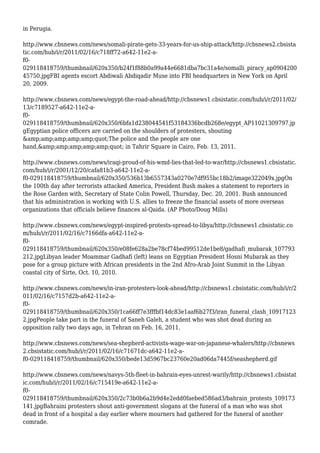 in Perugia.
http://www.cbsnews.com/news/somali-pirate-gets-33-years-for-us-ship-attack/http://cbsnews2.cbsista
tic.com/hub/i/r/2011/02/16/c718ff72-a642-11e2-a-
f0-
029118418759/thumbnail/620x350/b24f1f88b0a99a44e6681dba7bc31a4e/somalli_piracy_ap0904200
45750.jpgFBI agents escort Abdiwali Abdiqadir Muse into FBI headquarters in New York on April
20, 2009.
http://www.cbsnews.com/news/egypt-the-road-ahead/http://cbsnews1.cbsistatic.com/hub/i/r/2011/02/
13/c7189527-a642-11e2-a-
f0-
029118418759/thumbnail/620x350/6bfa1d238044541f53184336bcdb268e/egypt_AP11021309797.jp
gEgyptian police officers are carried on the shoulders of protesters, shouting
&amp;amp;amp;amp;amp;quot;The police and the people are one
hand,&amp;amp;amp;amp;amp;quot; in Tahrir Square in Cairo, Feb. 13, 2011.
http://www.cbsnews.com/news/iraqi-proud-of-his-wmd-lies-that-led-to-war/http://cbsnews1.cbsistatic.
com/hub/i/r/2001/12/20/cafa81b3-a642-11e2-a-
f0-029118418759/thumbnail/620x350/536b13b6557343a0270e7df955bc18b2/image322049x.jpgOn
the 100th day after terrorists attacked America, President Bush makes a statement to reporters in
the Rose Garden with, Secretary of State Colin Powell, Thursday, Dec. 20, 2001. Bush announced
that his administration is working with U.S. allies to freeze the financial assets of more overseas
organizations that officials believe finances al-Qaida. (AP Photo/Doug Mills)
http://www.cbsnews.com/news/egypt-inspired-protests-spread-to-libya/http://cbsnews1.cbsistatic.co
m/hub/i/r/2011/02/16/c7166dfa-a642-11e2-a-
f0-
029118418759/thumbnail/620x350/e08fe628a2be78cf74bed99512de1be8/gadhafi_mubarak_107793
212.jpgLibyan leader Moammar Gadhafi (left) leans on Egyptian President Hosni Mubarak as they
pose for a group picture with African presidents in the 2nd Afro-Arab Joint Summit in the Libyan
coastal city of Sirte, Oct. 10, 2010.
http://www.cbsnews.com/news/in-iran-protesters-look-ahead/http://cbsnews1.cbsistatic.com/hub/i/r/2
011/02/16/c7157d2b-a642-11e2-a-
f0-
029118418759/thumbnail/620x350/1ca66ff7e3fffbf14dc83e1aaf6b27f3/iran_funeral_clash_10917123
2.jpgPeople take part in the funeral of Saneh Galeh, a student who was shot dead during an
opposition rally two days ago, in Tehran on Feb. 16, 2011.
http://www.cbsnews.com/news/sea-shepherd-activists-wage-war-on-japanese-whalers/http://cbsnews
2.cbsistatic.com/hub/i/r/2011/02/16/c71671dc-a642-11e2-a-
f0-029118418759/thumbnail/620x350/bede13d5967bc23760e20ad06da7445f/seashepherd.gif
http://www.cbsnews.com/news/navys-5th-fleet-in-bahrain-eyes-unrest-warily/http://cbsnews1.cbsistat
ic.com/hub/i/r/2011/02/16/c715419e-a642-11e2-a-
f0-
029118418759/thumbnail/620x350/2c73b0b6a2b9d4e2edd0faebed586ad3/bahrain_protests_109173
141.jpgBahraini protesters shout anti-government slogans at the funeral of a man who was shot
dead in front of a hospital a day earlier where mourners had gathered for the funeral of another
comrade.
 