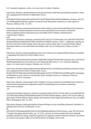 U.S. consulate employee, center, to a local court in Lahore, Pakistan.
http://www.cbsnews.com/news/bahrain-anti-govt-protesters-hold-their-ground/http://cbsnews1.cbsist
atic.com/hub/i/r/2011/02/16/c7138bbf-a642-11e2-a-
f0-
029118418759/thumbnail/620x350/0a5f57116e2f7966930788e19b5f16c8/Bahrain_Protests_AP1102
15125888.jpgDemonstrators gather around the Pearl Monument centered on a main square in
Manama, Bahrain, Feb. 15, 2011.
http://www.cbsnews.com/news/north-korean-said-to-defect-across-land-border/http://www.cbsnews.c
om/news/prince-william-and-kate-to-travel-across-canada/http://www.cbsnews.com/news/-
bama-to-pakistan-release-held-american-at-once/http://www.cbsnews.com/news/two-i-
e-agents-shot-1-killed-i-
side-
mexico/http://cbsnews2.cbsistatic.com/hub/i/r/2011/02/15/c71435be-a642-11e2-a3f0-029118418759/
thumbnail/620x350/4ba839e26100dcce33ed07ca165b8031/mexico_150211_1.jpgPeople standing on
the Paso Del Norte border bridge watch the police activity below after 14 year-old Sergio Adrian
Hernandez Huereca was killed below the bridge in the city of Ciudad Juarez, Mexico on June 7,
2010.
http://www.cbsnews.com/news/pakistanis-torn-over-release-of-us-employee/http://cbsnews2.cbsistati
c.com/hub/i/r/2011/02/11/c7128c79-a642-11e2-a-
f0-
029118418759/thumbnail/620x350/49ec10fb0e4f86e3d3ba975d7b0e7d61/raymond_davis_AP110128
043848.jpgPakistani security officials escort Raymond Allen Davis, a U.S. consulate employee,
center, to a local court in Lahore, Pakistan, Jan. 28, 2011.
http://www.cbsnews.com/news/government-defends-tactics-of-wikileaks-probe/http://cbsnews2.cbsist
atic.com/hub/i/r/2010/12/28/c71269ad-a642-11e2-a-
f0-029118418759/thumbnail/620x350/2fd6aabd6ec9c2191130780fe7625ee4/WIKI.jpgThe homepage
of Wikileaks.ch with a picture of its founder Julian Assange is seen on a computer screen on
December 4, 2010 in Lausanne.
http://www.cbsnews.com/news/girl-with-12-fingers-14-toes-reaches-for-record/http://www.cbsnews.c
om/news/iran-lawmakers-put-opposition-leaders-to-death/http://www.cbsnews.com/news/c-
inton-vows-us-help-fo-
-we-
-
revolutionaries/http://cbsnews1.cbsistatic.com/hub/i/r/2011/02/15/c7125cfc-a642-11e2-a3f0-0291184
18759/thumbnail/620x350/8af4eb8eafacfd4e736154027fb26aa2/hillary_clinton_AP110214113802.jp
gSecretary of State Hillary Clinton speaks with reporters about Egypt and protests in Iran on Capitol
Hill in Washington, Feb. 14, 2011.
http://www.cbsnews.com/news/evidence-of-mass-killings-in-ivory-coast/http://cbsnews2.cbsistatic.co
m/hub/i/r/2011/02/15/c71259ff-a642-11e2-a-
f0-
029118418759/thumbnail/620x350/e167ab164bfbad61bd405afc2c32fcc0/ivory_coast_AP110116124
733.jpgIn this photo dated Sunday, Jan. 16, 2011, pictures of various people who were allegedly
maimed and killed for being suspected supporters of opposition leader Alassane Ouattara, lay strewn
on a desk at the mayor's office in the Abobo district of Abidjan, Ivory Coast.
 