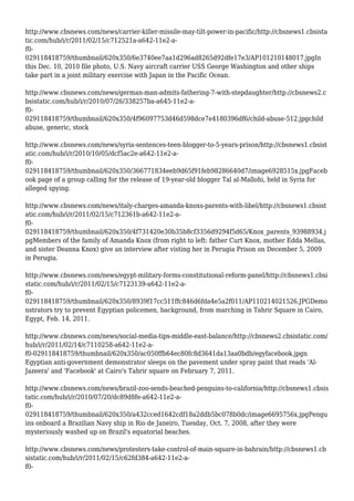 http://www.cbsnews.com/news/carrier-killer-missile-may-tilt-power-in-pacific/http://cbsnews1.cbsista
tic.com/hub/i/r/2011/02/15/c712521a-a642-11e2-a-
f0-
029118418759/thumbnail/620x350/6e3740ee7aa1d296ad8265d92dfe17e3/AP101210148017.jpgIn
this Dec. 10, 2010 file photo, U.S. Navy aircraft carrier USS George Washington and other ships
take part in a joint military exercise with Japan in the Pacific Ocean.
http://www.cbsnews.com/news/german-man-admits-fathering-7-with-stepdaughter/http://cbsnews2.c
bsistatic.com/hub/i/r/2010/07/26/338257ba-a645-11e2-a-
f0-
029118418759/thumbnail/620x350/4f96097753d46d598dce7e4180396df6/child-abuse-512.jpgchild
abuse, generic, stock
http://www.cbsnews.com/news/syria-sentences-teen-blogger-to-5-years-prison/http://cbsnews1.cbsist
atic.com/hub/i/r/2010/10/05/dcf5ac2e-a642-11e2-a-
f0-
029118418759/thumbnail/620x350/366771834eeb9d65f91feb98286640d7/image6928515x.jpgFaceb
ook page of a group calling for the release of 19-year-old blogger Tal al-Mallohi, held in Syria for
alleged spying.
http://www.cbsnews.com/news/italy-charges-amanda-knoxs-parents-with-libel/http://cbsnews1.cbsist
atic.com/hub/i/r/2011/02/15/c712361b-a642-11e2-a-
f0-
029118418759/thumbnail/620x350/4f731420e30b35b8cf3356d9294f5d65/Knox_parents_93988934.j
pgMembers of the family of Amanda Knox (from right to left: father Curt Knox, mother Edda Mellas,
and sister Deanna Knox) give an interview after visting her in Perugia Prison on December 5, 2009
in Perugia.
http://www.cbsnews.com/news/egypt-military-forms-constitutional-reform-panel/http://cbsnews1.cbsi
static.com/hub/i/r/2011/02/15/c7123139-a642-11e2-a-
f0-
029118418759/thumbnail/620x350/8939f17cc511ffc846d6fda4e5a2f011/AP110214021526.JPGDemo
nstrators try to prevent Egyptian policemen, background, from marching in Tahrir Square in Cairo,
Egypt, Feb. 14, 2011.
http://www.cbsnews.com/news/social-media-tips-middle-east-balance/http://cbsnews2.cbsistatic.com/
hub/i/r/2011/02/14/c7110258-a642-11e2-a-
f0-029118418759/thumbnail/620x350/ac050ffb64ec80fc8d3641da13aa0bdb/egyfacebook.jpgn
Egyptian anti-government demonstrator sleeps on the pavement under spray paint that reads 'Al-
Jazeera' and 'Facebook' at Cairo's Tahrir square on February 7, 2011.
http://www.cbsnews.com/news/brazil-zoo-sends-beached-penguins-to-california/http://cbsnews1.cbsis
tatic.com/hub/i/r/2010/07/20/dc89d8fe-a642-11e2-a-
f0-
029118418759/thumbnail/620x350/a432cced1642cdf18a2ddb5bc078b0dc/image6695756x.jpgPengu
ins onboard a Brazilian Navy ship in Rio de Janeiro, Tuesday, Oct. 7, 2008, after they were
mysteriously washed up on Brazil's equatorial beaches.
http://www.cbsnews.com/news/protesters-take-control-of-main-square-in-bahrain/http://cbsnews1.cb
sistatic.com/hub/i/r/2011/02/15/c62fd384-a642-11e2-a-
f0-
 