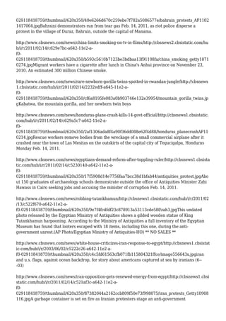 029118418759/thumbnail/620x350/40e6266d670c259ebe7f782a5086577e/bahrain_protests_AP1102
1417064.jpgBahraini demonstrators run from tear gas Feb. 14, 2011, as riot police disperse a
protest in the village of Duraz, Bahrain, outside the capital of Manama.
http://www.cbsnews.com/news/china-limits-smoking-on-tv-in-films/http://cbsnews2.cbsistatic.com/hu
b/i/r/2011/02/14/c629e7bc-a642-11e2-a-
f0-
029118418759/thumbnail/620x350/b593c5610b7123be3bdbaa13f91108fa/china_smoking_getty1071
0274.jpgMigrant workers have a cigarette after lunch in China's Anhui province on November 23,
2010. An estimated 300 million Chinese smoke.
http://www.cbsnews.com/news/rare-newborn-gorilla-twins-spotted-in-rwandan-jungle/http://cbsnews
1.cbsistatic.com/hub/i/r/2011/02/14/2232edff-a645-11e2-a-
f0-
029118418759/thumbnail/620x350/cf6a8195fe083a0b903746e132e39954/mountain_gorilla_twins.jp
gKabatwa, the mountain gorilla, and her newborn twin boys
http://www.cbsnews.com/news/honduras-plane-crash-kills-14-govt-official/http://cbsnews1.cbsistatic.
com/hub/i/r/2011/02/14/c629a5c7-a642-11e2-a-
f0-
029118418759/thumbnail/620x350/2af1306ada8f4a90f36dd088e62f4d88/honduras_planecrashAP11
0214.jpgRescue workers remove bodies from the wreckage of a small commercial airplane after it
crashed near the town of Las Mesitas on the outskirts of the capital city of Tegucigalpa, Honduras
Monday Feb. 14, 2011.
http://www.cbsnews.com/news/egyptians-demand-reform-after-toppling-ruler/http://cbsnews1.cbsista
tic.com/hub/i/r/2011/02/14/c5230140-a642-11e2-a-
f0-
029118418759/thumbnail/620x350/17f5908d14e7756faa7bcc38d1bfab44/antiquities_protest.jpgAbo
ut 150 graduates of archaeology schools demonstrate outside the office of Antiquities Minister Zahi
Hawass in Cairo seeking jobs and accusing the minister of corruption Feb. 14, 2011.
http://www.cbsnews.com/news/robbing-tutankhamun/http://cbsnews1.cbsistatic.com/hub/i/r/2011/02
/13/c522f670-a642-11e2-a-
f0-029118418759/thumbnail/620x350/9e7f4fcdfdf23c878913a53113cde58f/zah3.jpgThis undated
photo released by the Egyptian Ministry of Antiquities shows a gilded wooden statue of King
Tutankhamun harpooning. According to the Ministry of Antiquities a full inventory of the Egyptian
Museum has found that looters escaped with 18 items, including this one, during the anti-
government unrest.(AP Photo/Egyptian Ministry of Antiquities-HO) ** NO SALES **
http://www.cbsnews.com/news/white-house-criticizes-iran-response-to-egypt/http://cbsnews1.cbsistat
ic.com/hub/i/r/2003/06/02/c5222c26-a642-11e2-a-
f0-029118418759/thumbnail/620x350/c4c5fd61563cfb071fb115804321ffce/image556643x.jpgiran
and u.s. flags, against ocean backdrop, for story about americans captured at sea by iranians (6--
-03)
http://www.cbsnews.com/news/iran-opposition-gets-renewed-energy-from-egypt/http://cbsnews1.cbsi
static.com/hub/i/r/2011/02/14/c521af3c-a642-11e2-a-
f0-
029118418759/thumbnail/620x350/87382044a2162ccb809f50e73f998075/iran_protests_Getty10908
116.jpgA garbage container is set on fire as Iranian protesters stage an anti-government
 