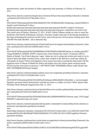 demonstration, under the pretext of rallies supporting Arab uprisings, in Tehran on February 14,
2011.
http://www.cbsnews.com/news/longest-kiss-in-history-46-hour-thai-smooch/http://cbsnews1.cbsistatic
.com/hub/i/r/2011/02/14/c5217fed-a642-11e2-a-
f0-
029118418759/thumbnail/620x350/8c646d9c04723b71834f64e045d613cb/kissing_contest10904313
0.jpgTo mark Valentineâ??s Day a
&amp;amp;amp;amp;amp;amp;amp;amp;amp;amp;amp;amp;quot;World's Longest Continuous
Kiss&amp;amp;amp;amp;amp;amp;amp;amp;amp;amp;amp;amp;quot; competition was held in the
Thai resort area of Pattaya, February 13, 2011. At left, Ulairat Uthboon stands on a box to reach her
boyfriend, Felix Werth of Hamburg, Germany. Fourteen couples took part in the kissing marathon in
the hope of breaking the Guinness world record, and in the process receive prizes totaling more than
200,000 Thai baht ($6,666) - and a diamond ring.
http://www.cbsnews.com/news/reports-of-bad-health-grow-for-egypts-mubarak/http://cbsnews1.cbsis
tatic.com/hub/i/r/2011/02/14/c520e006-a642-11e2-a-
f0-
029118418759/thumbnail/620x350/9988f64bc291fd47ffc882c0a8fcb992/sharm_el_sheikh_getty2857
18.jpg SHARM EL SHEIKH, EGYPT: General view of the Naama Bay' beach, 10 January 2004 in
Sharm el-Sheikh. Two French deep-sea 'super' robots are set to swing into action next week to try to
retrieve black box flight recorders from a plane that crashed in the Red Sea a week ago, killing all
148 people on board. French and Egyptian rescue teams have been scouring the deep waters off the
Egyptian resort of Sharm el-Sheikh for debris and bodies since the charter plane carrying mainly
French tourists went down on January 3. AFP PHOTO ERIC FEFERBERG (Photo credit should read
ERIC FEFERBERG/AFP/Getty Images)
http://www.cbsnews.com/news/egypts-military-were-not-a-legitimate-govt/http://cbsnews1.cbsistatic.
com/hub/i/r/2011/02/11/c5205d0a-a642-11e2-a-
f0-
029118418759/thumbnail/620x350/c604f5ae50ce0aaeca50b6cb8a861c2f/esoldier_z_carousel.jpgAn
Egyptian anti-government demonstrator extends his hand to a soldier at Cairo's Tahrir Square after
President Hosni Mubarak stepped down Feb, 11, 2011.
http://www.cbsnews.com/news/chevron-fined-8-billion-over-ecuador-pollution/http://cbsnews2.cbsist
atic.com/hub/i/r/2011/02/14/c51fa8f6-a642-11e2-a-
f0-
029118418759/thumbnail/620x350/0c06d149a9ceffec26d0fd9eb60b9501/chevron_logo_110214.jpgC
HEVRON Corporation logo over gavel
http://www.cbsnews.com/news/gunmen-kill-top-police-commander-in-mexico/http://www.cbsnews.co
m/news/in-wael-ghonims-apartment-revolution-
over-
dinner/http://cbsnews2.cbsistatic.com/hub/i/r/2011/02/14/c51e54a3-a642-11e2-a3f0-029118418759/t
humbnail/620x350/1db63fbfad6794b81604606b2fc1701c/IMG-20110212-00003.jpgWael Ghonim's
apartment building.
http://www.cbsnews.com/news/iran-cracks-down-on-opposition-to-thwart-protest/http://cbsnews2.cbs
istatic.com/hub/i/r/2009/12/28/c51ca85e-a642-11e2-a-
f0-
029118418759/thumbnail/620x350/0b1a439812c5a1b1bfe838b2a3a64eda/image6030243.jpgCARO
 