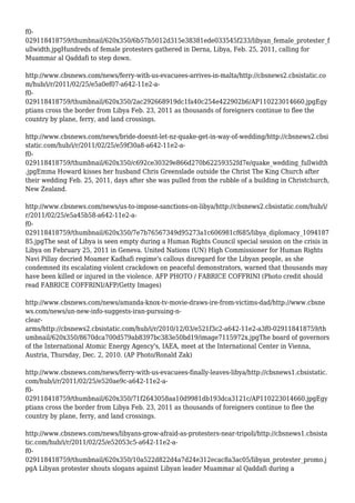 f0-
029118418759/thumbnail/620x350/6b57b5012d315e38381ede033545f233/libyan_female_protester_f
ullwidth.jpgHundreds of female protesters gathered in Derna, Libya, Feb. 25, 2011, calling for
Muammar al Qaddafi to step down.
http://www.cbsnews.com/news/ferry-with-us-evacuees-arrives-in-malta/http://cbsnews2.cbsistatic.co
m/hub/i/r/2011/02/25/e5a0ef07-a642-11e2-a-
f0-
029118418759/thumbnail/620x350/2ac292668919dc1fa40c254e422902b6/AP110223014660.jpgEgy
ptians cross the border from Libya Feb. 23, 2011 as thousands of foreigners continue to flee the
country by plane, ferry, and land crossings.
http://www.cbsnews.com/news/bride-doesnt-let-nz-quake-get-in-way-of-wedding/http://cbsnews2.cbsi
static.com/hub/i/r/2011/02/25/e59f30a8-a642-11e2-a-
f0-
029118418759/thumbnail/620x350/c692ce30329e866d270b62259352fd7e/quake_wedding_fullwidth
.jpgEmma Howard kisses her husband Chris Greenslade outside the Christ The King Church after
their wedding Feb. 25, 2011, days after she was pulled from the rubble of a building in Christchurch,
New Zealand.
http://www.cbsnews.com/news/us-to-impose-sanctions-on-libya/http://cbsnews2.cbsistatic.com/hub/i/
r/2011/02/25/e5a45b58-a642-11e2-a-
f0-
029118418759/thumbnail/620x350/7e7b76567349d95273a1c606981cf685/libya_diplomacy_1094187
85.jpgThe seat of Libya is seen empty during a Human Rights Council special session on the crisis in
Libya on February 25, 2011 in Geneva. United Nations (UN) High Commissioner for Human Rights
Navi Pillay decried Moamer Kadhafi regime's callous disregard for the Libyan people, as she
condemned its escalating violent crackdown on peaceful demonstrators, warned that thousands may
have been killed or injured in the violence. AFP PHOTO / FABRICE COFFRINI (Photo credit should
read FABRICE COFFRINI/AFP/Getty Images)
http://www.cbsnews.com/news/amanda-knox-tv-movie-draws-ire-from-victims-dad/http://www.cbsne
ws.com/news/un-new-info-suggests-iran-pursuing-n-
clear-
arms/http://cbsnews2.cbsistatic.com/hub/i/r/2010/12/03/e521f3c2-a642-11e2-a3f0-029118418759/th
umbnail/620x350/8670dca700d579ab8397bc383e50bd19/image7115972x.jpgThe board of governors
of the International Atomic Energy Agency's, IAEA, meet at the International Center in Vienna,
Austria, Thursday, Dec. 2, 2010. (AP Photo/Ronald Zak)
http://www.cbsnews.com/news/ferry-with-us-evacuees-finally-leaves-libya/http://cbsnews1.cbsistatic.
com/hub/i/r/2011/02/25/e520ae9c-a642-11e2-a-
f0-
029118418759/thumbnail/620x350/71f2643058aa10d9981db193dca3121c/AP110223014660.jpgEgy
ptians cross the border from Libya Feb. 23, 2011 as thousands of foreigners continue to flee the
country by plane, ferry, and land crossings.
http://www.cbsnews.com/news/libyans-grow-afraid-as-protesters-near-tripoli/http://cbsnews1.cbsista
tic.com/hub/i/r/2011/02/25/e52053c5-a642-11e2-a-
f0-
029118418759/thumbnail/620x350/10a522d822d4a7d24e312ecac8a3ac05/libyan_protester_promo.j
pgA Libyan protester shouts slogans against Libyan leader Muammar al Qaddafi during a
 