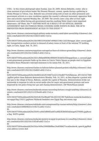 USEL - In this citizen photograph taken Sunday, June 28, 2009, Alireza Beheshti, center, who is
close assistant of pro-reform leader Mir Hossein Mousavi, unseen, speaks during a gathering in
Ghoba Mosque in Tehran, Iran. Beheshti was arrested along with at least six other prominent anti-
government activists in a new crackdown against the country's reformist movement, opposition Web
sites and activists reported Monday Dec. 28 2009. The arrests came a day after at least eight
protesters were killed during anti-government marches marking Shiite Islam's most important
observance. (AP Photo, file) ** EDITORS NOTE AS A RESULT OF AN OFFICIAL IRANIAN
GOVERNMENT BAN ON FOREIGN MEDIA COVERING SOME EVENTS IN IRAN, THE AP IS
PREVENTED FROM INDEPENDENT ACCESS TO THIS EVENT **
http://www.cbsnews.com/news/egypt-military-seeks-normalcy-amid-labor-unrest/http://cbsnews1.cbsi
static.com/hub/i/r/2011/02/14/c51bf253-a642-11e2-a-
f0-
029118418759/thumbnail/620x350/19f833393d2667e896b51546c12d324b/egypt_labor_unrest.jpgPu
blic transportation workers protest in demand of salary raises in front of the national TV building,
right, in Cairo, Egypt, Feb. 14, 2011.
http://www.cbsnews.com/news/egyptians-outraged-as-fears-of-violence-grows/http://cbsnews1.cbsist
atic.com/hub/i/r/2011/02/10/c51bb4c5-a642-11e2-a-
f0-
029118418759/thumbnail/620x350/1cf66be6f0496c0f06b955fcbbf3e45f/egyptshoes_z_carousel.jpgA
n anti-government protester holds up his shoes in Cairo's Tahrir Square as people react to Egyptian
President Hosni Mubarak's televised statement to his nation Feb. 10, 2011.
http://www.cbsnews.com/news/clashes-in-bahrain-before-planned-protest-rally/http://cbsnews1.cbsis
tatic.com/hub/i/r/2011/02/14/c51b4665-a642-11e2-a-
f0-
029118418759/thumbnail/620x350/4852cb52f1108472e221219cd6077b16/Bahrain_AP11021417000
.jpgRiot police chase Bahraini demonstrators Monday, Feb. 14, 2011, as they disperse a protest with
tear gas in the village of Duraz, Bahrain, outside the capital of Manama. Demonstrations broke out
nationwide in response to calls on social media sites for major anti-government protests and were
dispersed by riot police firing tear gas and chasing demonstrators. (AP Photo/Hasan Jamali)
http://www.cbsnews.com/news/mubaraks-money-unraveling-fortune-a-tough-task/http://cbsnews2.cb
sistatic.com/hub/i/r/2011/02/11/c519ee66-a642-11e2-a-
f0-
029118418759/thumbnail/620x350/5c8c35e3f6add726c20215015ffc7bab/hosni-mubarak-headshot-o
ver-egypt-flag-110211.jpgHosni Mubarak headshot over Egypt flag and money sign
http://www.cbsnews.com/news/wikileaks-nato-unimpressed-by-russian-military/http://cbsnews1.cbsis
tatic.com/hub/i/r/2008/08/21/c519cc7a-a642-11e2-a-
f0-
029118418759/thumbnail/620x350/91ca44d1df0683ad45ca86b383b60d5d/image4370406x.jpgRussi
a flag, NATO symbol
http://www.cbsnews.com/news/mubarak-mystery-in-egypt-in-germany-in-coma/http://cbsnews2.cbsist
atic.com/hub/i/r/2011/02/10/c5185cdf-a642-11e2-a-
f0-
029118418759/thumbnail/620x350/a1409a330668bf8bac24a858b627acad/mubarak_speech.jpgMub
arak address screen shot
 