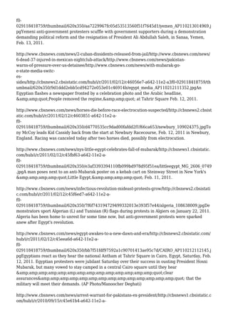 f0-
029118418759/thumbnail/620x350/aa7229967fc05d53513560f51f7645d1/yemen_AP110213014969.j
pgYemeni anti-government protesters scuffle with government supporters during a demonstration
demanding political reform and the resignation of President Ali Abdullah Saleh, in Sanaa, Yemen,
Feb. 13, 2011.
http://www.cbsnews.com/news/2-cuban-dissidents-released-from-jail/http://www.cbsnews.com/news/
6-dead-37-injured-in-mexican-nightclub-attack/http://www.cbsnews.com/news/pakistan-
warns-of-pressure-over-us-detainee/http://www.cbsnews.com/news/with-mubarak-go-
e-state-media-switc-
es-
sides/http://cbsnews2.cbsistatic.com/hub/i/r/2011/02/12/c46056e7-a642-11e2-a3f0-029118418759/th
umbnail/620x350/9d1ddd2ebb5cd94272e053e01c46914b/egypt_media_AP110212111352.jpgAn
Egyptian flashes a newspaper fronted by a celebration photo and the Arabic headline,
&amp;amp;quot;People removed the regime,&amp;amp;quot; at Tahrir Square Feb. 12, 2011.
http://www.cbsnews.com/news/horses-die-before-race-electrocution-suspected/http://cbsnews2.cbsist
atic.com/hub/i/r/2011/02/12/c4603851-a642-11e2-a-
f0-
029118418759/thumbnail/620x350/d4770535cc9dad00fafdd2f1f66ca653/newbury_109024375.jpgTo
ny McCoy leads Kid Cassidy back from the start at Newbury Racecourse, Feb. 12, 2011 in Newbury,
England. Racing was canceled today after two horses died, possibly from electrocution.
http://www.cbsnews.com/news/nys-little-egypt-celebrates-fall-of-mubarak/http://cbsnews1.cbsistatic.
com/hub/i/r/2011/02/12/c45fbf63-a642-11e2-a-
f0-
029118418759/thumbnail/620x350/e3af3393394110fb099bd978d95f51ea/littleegypt_MG_2606_0749
.jpgA man poses next to an anti-Mubarak poster on a kebab cart on Steinway Street in New York's
&amp;amp;amp;amp;quot;Little Egypt,&amp;amp;amp;amp;quot; Feb. 11, 2011.
http://www.cbsnews.com/news/infectious-revolution-mideast-protests-grow/http://cbsnews2.cbsistati
c.com/hub/i/r/2011/02/12/c45f6ed7-a642-11e2-a-
f0-
029118418759/thumbnail/620x350/7f6f743194729499332013e393f57e44/algeria_108638009.jpgDe
monstrators sport Algerian (L) and Tunisian (R) flags during protests in Algiers on January 22, 2011.
Algeria has been home to unrest for some time now, but anti-government protests were sparked
anew after Egypt's revolution.
http://www.cbsnews.com/news/egypt-awakes-to-a-new-dawn-and-era/http://cbsnews2.cbsistatic.com/
hub/i/r/2011/02/12/c45eea6d-a642-11e2-a-
f0-
029118418759/thumbnail/620x350/bb7f51fdf97592a1c90701413ae95c7d/CAIRO_AP110212112145.j
pgEgyptians react as they hear the national Antham at Tahrir Square in Cairo, Egypt, Saturday, Feb.
12, 2011. Egyptian protesters were jubilant Saturday over their success in ousting President Hosni
Mubarak, but many vowed to stay camped in a central Cairo square until they hear
&amp;amp;amp;amp;amp;amp;amp;amp;amp;amp;amp;amp;amp;amp;quot;clear
assurances&amp;amp;amp;amp;amp;amp;amp;amp;amp;amp;amp;amp;amp;amp;quot; that the
military will meet their demands. (AP Photo/Manoocher Deghati)
http://www.cbsnews.com/news/arrest-warrant-for-pakistans-ex-president/http://cbsnews1.cbsistatic.c
om/hub/i/r/2010/09/15/c45e61b4-a642-11e2-a-
 