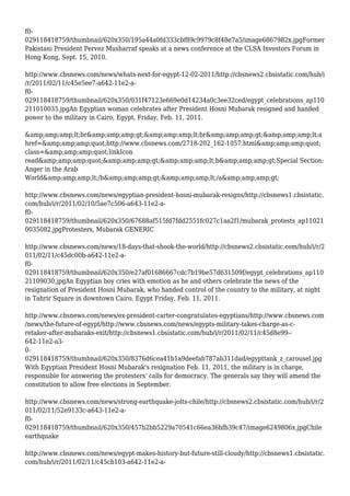 f0-
029118418759/thumbnail/620x350/195a44a0fd333cbf89c9979c8f48e7a5/image6867982x.jpgFormer
Pakistani President Pervez Musharraf speaks at a news conference at the CLSA Investors Forum in
Hong Kong, Sept. 15, 2010.
http://www.cbsnews.com/news/whats-next-for-egypt-12-02-2011/http://cbsnews2.cbsistatic.com/hub/i
/r/2011/02/11/c45e5ee7-a642-11e2-a-
f0-
029118418759/thumbnail/620x350/031f47123e669e0d14234a0c3ee32ced/egypt_celebrations_ap110
211010035.jpgAn Egyptian woman celebrates after President Hosni Mubarak resigned and handed
power to the military in Cairo, Egypt, Friday, Feb. 11, 2011.
&amp;amp;amp;lt;br&amp;amp;amp;gt;&amp;amp;amp;lt;br&amp;amp;amp;gt;&amp;amp;amp;lt;a
href=&amp;amp;amp;quot;http://www.cbsnews.com/2718-202_162-1057.html&amp;amp;amp;quot;
class=&amp;amp;amp;quot;linkIcon
read&amp;amp;amp;quot;&amp;amp;amp;gt;&amp;amp;amp;lt;b&amp;amp;amp;gt;Special Section:
Anger in the Arab
World&amp;amp;amp;lt;/b&amp;amp;amp;gt;&amp;amp;amp;lt;/a&amp;amp;amp;gt;
http://www.cbsnews.com/news/egyptian-president-hosni-mubarak-resigns/http://cbsnews1.cbsistatic.
com/hub/i/r/2011/02/10/5ae7c506-a643-11e2-a-
f0-
029118418759/thumbnail/620x350/67688af515fd7fdd2551fc027c1aa2f1/mubarak_protests_ap11021
0035082.jpgProtesters, Mubarak GENERIC
http://www.cbsnews.com/news/18-days-that-shook-the-world/http://cbsnews2.cbsistatic.com/hub/i/r/2
011/02/11/c45dc00b-a642-11e2-a-
f0-
029118418759/thumbnail/620x350/e27af01686667cdc7b19be57d631509f/egypt_celebrations_ap110
21109030.jpgAn Egyptian boy cries with emotion as he and others celebrate the news of the
resignation of President Hosni Mubarak, who handed control of the country to the military, at night
in Tahrir Square in downtown Cairo, Egypt Friday, Feb. 11, 2011.
http://www.cbsnews.com/news/ex-president-carter-congratulates-egyptians/http://www.cbsnews.com
/news/the-future-of-egypt/http://www.cbsnews.com/news/egypts-military-takes-charge-as-c-
retaker-after-mubaraks-exit/http://cbsnews1.cbsistatic.com/hub/i/r/2011/02/11/c45d8e99--
642-11e2-a3-
0-
029118418759/thumbnail/620x350/8376d6cea41b1a9deefab787ab311dad/egypttank_z_carousel.jpg
With Egyptian President Hosni Mubarak's resignation Feb. 11, 2011, the military is in charge,
responsible for answering the protesters' calls for democracy. The generals say they will amend the
constitution to allow free elections in September.
http://www.cbsnews.com/news/strong-earthquake-jolts-chile/http://cbsnews2.cbsistatic.com/hub/i/r/2
011/02/11/52e9133c-a643-11e2-a-
f0-
029118418759/thumbnail/620x350/457b2bb5229a70541c66ea36bfb39c47/image6249806x.jpgChile
earthquake
http://www.cbsnews.com/news/egypt-makes-history-but-future-still-cloudy/http://cbsnews1.cbsistatic.
com/hub/i/r/2011/02/11/c45cb103-a642-11e2-a-
 