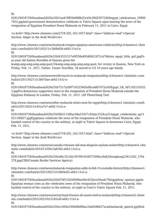 f0-
029118418759/thumbnail/620x350/1aed19ff56d988b25cd3e39d250722b9/egypt_celebrations_10900
7452.jpgAnti-government demonstrators celebrate in Tahrir Square upon hearing the news of the
resignation of Egyptian President Hosni Mubarak on February 11, 2011 in Cairo, Egypt.
<a href="http://www.cbsnews.com/2718-202_162-1057.html" class="linkIcon read">Special
Section: Anger in the Arab World</a>
http://www.cbsnews.com/news/mubarak-resigns-egyptian-americans-celebrate/http://cbsnews1.cbsis
tatic.com/hub/i/r/2011/02/11/c3b0bd26-a642-11e2-a-
f0-
029118418759/thumbnail/620x350/63331517e9f358a495d0421871cb7bfe/en_egypt_little_girl.jpgFo
ur-year old Saleen Noreldin of Queens gives the
&amp;amp;amp;amp;amp;quot;V&amp;amp;amp;amp;amp;quot; for victory in Queens, New York on
Friday, Feb. 11, 2011. Father, Yasser Noreldin, 34 moved to US 10 years ago family.
http://www.cbsnews.com/news/world-reacts-to-mubarak-resignation/http://cbsnews1.cbsistatic.com/
hub/i/r/2011/02/11/c3b07dae-a642-11e2-a-
f0-
029118418759/thumbnail/620x350/7517a5897165236d5ef8ca4fd7472a54/Egypt_UK_AP1102110355
3.jpgPro-democracy supporters react to the resignation of President Hosni Mubarak outside the
Egyptian Embassy in London, Friday, Feb. 11, 2011. (AP Photo/Sang Tan)
http://www.cbsnews.com/news/after-mubarak-whats-next-for-egypt/http://cbsnews1.cbsistatic.com/h
ub/i/r/2011/02/11/c45ca7e7-a642-11e2-a-
f0-
029118418759/thumbnail/620x350/0b3113d0ac9da53457c92dac5524ca21/egypt_celebrations_ap11
021106827.jpgEgyptians celebrate the news of the resignation of President Hosni Mubarak, who
handed control of the country to the military, at night in Tahrir Square in downtown Cairo, Egypt,
Feb. 11, 2011.
<a href="http://www.cbsnews.com/2718-202_162-1057.html" class="linkIcon read">Special
Section: Anger in the Arab World</a>
http://www.cbsnews.com/news/canada-releases-old-man-disguise-asylum-seeker/http://cbsnews1.cbsi
static.com/hub/i/r/2010/11/09/c3afcf42-a642-11e2-a-
f0-
029118418759/thumbnail/620x350/af0c35c2dc591901418f27200bcc8a65/hongkong23412342_370x
278.jpg(CBS/Canada Border Services Agency)
http://www.cbsnews.com/news/mubarak-resignation-adds-to-feb-11s-notable-history/http://cbsnews1.
cbsistatic.com/hub/i/r/2011/02/11/c3b04e62-a642-11e2-a-
f0-
029118418759/thumbnail/620x350/d7df152026008ae0bc925bce20aedc76/egypttear_spinner.jpgAn
Egyptian woman cries as she celebrates news of the resignation of President Hosni Mubarak, who
handed control of the country to the military, at night in Cairo's Tahrir Square Feb. 11, 2011.
http://www.cbsnews.com/news/switzerland-freezes-all-assets-tied-to-mubarak/http://cbsnews2.cbsist
atic.com/hub/i/r/2011/02/10/c5185cdf-a642-11e2-a-
f0-
029118418759/thumbnail/620x350/a1409a330668bf8bac24a858b627acad/mubarak_speech.jpgMub
 
