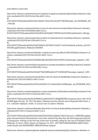 arak address screen shot
http://www.cbsnews.com/news/waves-of-euphoria-in-egypt-as-mubarak-departs/http://cbsnews1.cbsis
tatic.com/hub/i/r/2011/02/10/c3ae148a-a642-11e2-a-
f0-
029118418759/thumbnail/620x350/e14a0a617463a3341a9a1d077982964e/spec_rpt_MUBARAK_209
_copy.jpg
http://www.cbsnews.com/news/chinese-co-yes-we-rent-servers-to-hackers/http://cbsnews2.cbsistatic.
com/hub/i/r/2011/02/11/b782b44b-a644-11e2-a-
f0-029118418759/thumbnail/620x350/28031e8c65d6d2739f1f05c4e25c6056/cyberhackers_660.jpg
http://www.cbsnews.com/news/protests-escalate-as-mubarak-leaves-cairo/http://cbsnews1.cbsistatic.
com/hub/i/r/2011/02/10/5ae7c506-a643-11e2-a-
f0-
029118418759/thumbnail/620x350/67688af515fd7fdd2551fc027c1aa2f1/mubarak_protests_ap11021
0035082.jpgProtesters, Mubarak GENERIC
http://www.cbsnews.com/news/wikileaks-us-spied-on-natos-top-official-20031493/http://cbsnews1.cb
sistatic.com/hub/i/r/2011/01/30/c3ac5c81-a642-11e2-a-
f0-
029118418759/thumbnail/620x350/08d2e4f6c4d33b816344c433494125c8/assange_segment_1.JPG
http://www.cbsnews.com/news/final-arguments-in-assange-extradition-case/http://cbsnews2.cbsistati
c.com/hub/i/r/2011/01/30/c3ac2909-a642-11e2-a-
f0-
029118418759/thumbnail/620x350/0a8776d230f89eab6c2477e95865d470/assange_segment_1.JPG
http://www.cbsnews.com/news/mubarak-flees-cairo-for-sharm-el-sheikh/http://cbsnews2.cbsistatic.co
m/hub/i/r/2011/02/10/c3ab822c-a642-11e2-a-
f0-
029118418759/thumbnail/620x350/3dcaf32b0a7c31c3e9ea2856ce2e8f6a/spec_rpt_MUBARAK_209_c
opy.jpg
http://www.cbsnews.com/news/pakistan-us-man-committed-cold-blooded-murder/http://cbsnews2.cbs
istatic.com/hub/i/r/2011/02/11/c3ab7aef-a642-11e2-a-
f0-
029118418759/thumbnail/620x350/88f625c2ddb5039237cd6ddb8950fbe1/raymond_davis_AP110128
043848.jpgIn this Jan. 28, 2011 file photo, Pakistani security officials escort Raymond Allen Davis, a
U.S. consulate employee, center, to a local court in Lahore, Pakistan.
http://www.cbsnews.com/news/elbaradei-absurd-for-us-to-back-mubarak/http://cbsnews2.cbsistatic.c
om/hub/i/r/2011/02/11/c3aae2cd-a642-11e2-a-
f0-
029118418759/thumbnail/620x350/54ebd070832024be1b0be6e736d273ae/cairo_108995883.jpgEgy
ptian anti-government demonstrators wave their national flag that bear the date &amp;quot;January
25,&amp;quot; refering to the first day of the start of protests calling for the oust of President Hosni
Mubarak, at Cairo's Tahrir Square on February 10, 2011. AFP PHOTO/MOHAMMED ABED (Photo
credit should read MOHAMMED ABED/AFP/Getty Images)
http://www.cbsnews.com/news/ghonim-mubarak-must-go-immediately/http://cbsnews1.cbsistatic.co
 