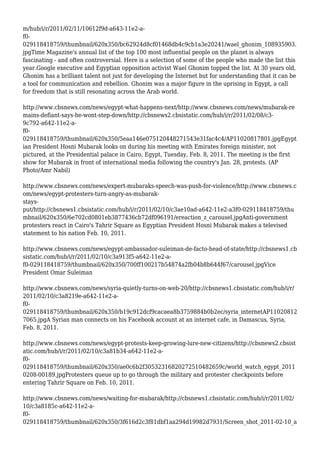 m/hub/i/r/2011/02/11/10612f9d-a643-11e2-a-
f0-
029118418759/thumbnail/620x350/bc62924d8cf01468db4c9cb1a3e20241/wael_ghonim_108935903.
jpgTime Magazine's annual list of the top 100 most influential people on the planet is always
fascinating - and often controversial. Here is a selection of some of the people who made the list this
year.Google executive and Egyptian opposition activist Wael Ghonim topped the list. At 30 years old,
Ghonim has a brilliant talent not just for developing the Internet but for understanding that it can be
a tool for communication and rebellion. Ghonim was a major figure in the uprising in Egypt, a call
for freedom that is still resonating across the Arab world.
http://www.cbsnews.com/news/egypt-what-happens-next/http://www.cbsnews.com/news/mubarak-re
mains-defiant-says-he-wont-step-down/http://cbsnews2.cbsistatic.com/hub/i/r/2011/02/08/c3-
9c792-a642-11e2-a-
f0-
029118418759/thumbnail/620x350/5eaa146e075120448271543e31fac4c4/AP11020817801.jpgEgypt
ian President Hosni Mubarak looks on during his meeting with Emirates foreign minister, not
pictured, at the Presidential palace in Cairo, Egypt, Tuesday, Feb. 8, 2011. The meeting is the first
show for Mubarak in front of international media following the country's Jan. 28, protests. (AP
Photo/Amr Nabil)
http://www.cbsnews.com/news/expert-mubaraks-speech-was-push-for-violence/http://www.cbsnews.c
om/news/egypt-protesters-turn-angry-as-mubarak-
stays-
put/http://cbsnews1.cbsistatic.com/hub/i/r/2011/02/10/c3ae10ad-a642-11e2-a3f0-029118418759/thu
mbnail/620x350/6e702cd0801eb3877436cb72df096191/ereaction_z_carousel.jpgAnti-government
protesters react in Cairo's Tahrir Square as Egyptian President Hosni Mubarak makes a televised
statement to his nation Feb. 10, 2011.
http://www.cbsnews.com/news/egypt-ambassador-suleiman-de-facto-head-of-state/http://cbsnews1.cb
sistatic.com/hub/i/r/2011/02/10/c3a913f5-a642-11e2-a-
f0-029118418759/thumbnail/620x350/700ff100217b54874a2fb04b8b644f67/carousel.jpgVice
President Omar Suleiman
http://www.cbsnews.com/news/syria-quietly-turns-on-web-20/http://cbsnews1.cbsistatic.com/hub/i/r/
2011/02/10/c3a8219e-a642-11e2-a-
f0-
029118418759/thumbnail/620x350/b19c912dcf9cacaea8b3759884b0b2ec/syria_internetAP11020812
7065.jpgA Syrian man connects on his Facebook account at an internet cafe, in Damascus, Syria,
Feb. 8, 2011.
http://www.cbsnews.com/news/egypt-protests-keep-growing-lure-new-citizens/http://cbsnews2.cbsist
atic.com/hub/i/r/2011/02/10/c3a81b34-a642-11e2-a-
f0-
029118418759/thumbnail/620x350/ae0c6b2f30532316820272510482659c/world_watch_egypt_2011
0208-00189.jpgProtesters queue up to go through the military and protester checkpoints before
entering Tahrir Square on Feb. 10, 2011.
http://www.cbsnews.com/news/waiting-for-mubarak/http://cbsnews1.cbsistatic.com/hub/i/r/2011/02/
10/c3a8185c-a642-11e2-a-
f0-
029118418759/thumbnail/620x350/3f616d2c3f81dbf1aa294d19982d7931/Screen_shot_2011-02-10_a
 