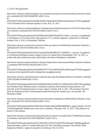 t_3.10.07_PM.pngTwitter
http://www.cbsnews.com/news/egypts-vp-to-protesters-go-back-to-your-homes/http://cbsnews2.cbsist
atic.com/hub/i/r/2011/02/10/ddd2f267-a642-11e2-a-
f0-
029118418759/thumbnail/620x350/d6c56050c728afae0d1fe76b0e2a1bae/image7337992x.jpgEgypt'
s Vice President Omar Suleiman speaks in Cairo, Feb. 10, 2011.
http://www.cbsnews.com/news/pakistan-tv-footage-shows-detained-american-10-02-2011/http://cbsne
ws1.cbsistatic.com/hub/i/r/2011/02/10/c3a681a5-a642-11e2-a-
f0-
029118418759/thumbnail/620x350/c45f4fd1a0d530bfd278a83433c714b4/_z_carousel_32.jpgMembe
rs of Pakistan's civil society hold a rally against a U.S. consular employee, suspected in a shooting
incident, Feb. 9, 2011, in Islamabad, Pakistan.
http://www.cbsnews.com/news/us-assertive-china-ups-chance-of-conflict/http://cbsnews2.cbsistatic.c
om/hub/i/r/2011/02/10/c3a66fd3-a642-11e2-a-
f0-
029118418759/thumbnail/620x350/315aae8c0d2be08c0885a577cc9b9005/_z_carousel_31.jpgDirect
or of National Intelligence James Clapper arrives on Capitol Hill in Washington, Feb. 10, 2011, to
testify with other national security chiefs before the House Intelligence Committee.
http://www.cbsnews.com/news/mexico-charges-alleged-teen-cartel-assassin/http://cbsnews2.cbsistati
c.com/hub/i/r/2007/05/03/c3a65a20-a642-11e2-a-
f0-
029118418759/thumbnail/620x350/2af4662479777353c4065833b3dc3d63/image2758236x.jpggener
ic mexico arrest handcuffs border immigration smuggling bounty
http://www.cbsnews.com/news/reports-mubarak-may-step-down/http://cbsnews2.cbsistatic.com/hub/i
/r/2011/02/08/c3a5404d-a642-11e2-a-
f0-
029118418759/thumbnail/620x350/22580d0d4229fcb5160fb74771e699ee/AP11020817801.jpgEgypt
ian President Hosni Mubarak looks on during his meeting with Emirates foreign minister, not
pictured, at the Presidential palace in Cairo, Egypt, Tuesday, Feb. 8, 2011. The meeting is the first
show for Mubarak in front of international media following the country's Jan. 28, protests. (AP
Photo/Amr Nabil)
http://www.cbsnews.com/news/tahrir-square-thousands-of-egyptians-celebrate/http://cbsnews1.cbsis
tatic.com/hub/i/r/2011/02/10/c2fcb4c8-a642-11e2-a-
f0-
029118418759/thumbnail/620x350/8079aa51963bec49d2cad0f8e9d0bf09/en_egypt_families_201102
10-00209.jpgEntire families have come out to celebrate, Thursday, Feb. 10, 2011. They believe it is
history in the making.
http://www.cbsnews.com/news/assange-portrayed-as-emperor-in-insider-book-7336842/http://cbsnew
s1.cbsistatic.com/hub/i/r/2011/02/10/ddd28e17-a642-11e2-a-
f0-
029118418759/thumbnail/620x350/31c5fb1fdef7c37055d7e5a8f7d78c4d/image7336868x.jpgDaniel
Domscheit-Berg, author of "Inside WikiLeaks: My Time with Julian Assange at the World's Most
Dangerous Website," speaks to reporters in Germany, Feb. 10, 2011.
 