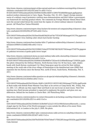 http://www.cbsnews.com/news/egypt-strikes-spread-amid-new-crackdown-warnings/http://cbsnews2.
cbsistatic.com/hub/i/r/2011/02/10/c3a4a75c-a642-11e2-a-
f0-029118418759/thumbnail/620x350/069e54288ce4bf47e12891f7b5d6b68b/egypt.jpgEgyptian
medical workers demonstrate in Cairo, Egypt, Thursday, Feb. 10, 2011. Egypt's foreign minister
warns of a military coup if protesters continue mass demonstrations and don't follow a government-
run framework for enacting gradual reform. The comments by Foreign Minister Ahmed Aboul Gheit
were the second veiled threat this week from the regime of a direct military takeover if protests
persist. (AP Photo/Tara Todras-Whitehill)
http://www.cbsnews.com/news/report-china-hackers-hit-western-oil-companies/http://cbsnews1.cbsis
tatic.com/hub/i/r/2010/02/09/c2f73205-a642-11e2-a-
f0-
029118418759/thumbnail/620x350/5ba456a46f34b581ab7da77f554387d6/image6191376x.jpgterrori
sm chat computer virus chatting cyber attack hack hacker hacking
http://www.cbsnews.com/news/teen-bomber-kills-27-pakistani-soldiers/http://cbsnews1.cbsistatic.co
m/hub/i/r/2008/01/25/ddd2168a-a642-11e2-a-
f0-
029118418759/thumbnail/620x350/23288d155eba2979358b7db55b265764/image3754079x.jpggene
ric pakistan terrorism al qaeda qaida terror target
http://www.cbsnews.com/news/n-korea-no-more-military-talks-with-s-korea/http://cbsnews1.cbsistati
c.com/hub/i/r/2011/02/09/ddd1e3e0-a642-11e2-a-
f0-029118418759/thumbnail/620x350/66de3c0ba98d85e72b2aec0c5c06bedb/image7334920x.jpgIn
this photo released by the Defense Ministry, North Korean Army Col. Ri Sun Gyun, right, shakes
hands with South Korean counterpart Col. Moon Sang-gyun upon his arrival for their military
meeting at the south side of the truce village of Panmunjom in the demilitarized zone (DMZ) that
separates the two Koreas since the Korean War, north of Seoul, South Korea, Wednesday, Feb. 9,
2011.
http://www.cbsnews.com/news/cables-question-us-uk-special-relationship/http://cbsnews1.cbsistatic.
com/hub/i/r/2001/02/23/c2f2b0ee-a642-11e2-a-
f0-
029118418759/thumbnail/620x350/a4cc36d61c1441f03311493551481204/image274185x.jpgPreside
nt Bush walks with British Prime Minister Tony Blair as he arrives at Camp David, Md., Friday, Feb,
23, 2001. U.S. officials say they expect Blair and Bush to see eye-to-eye on most issues. Their first
meeting since Bush became president is expected to emphasize the positive and gloss over any
differences. Behind the two leaders is Cherie Blair. (AP Photo/Doug Mills)
http://www.cbsnews.com/news/police-to-contact-thousands-in-uk-hacking-case/http://cbsnews1.cbsist
atic.com/hub/i/r/2011/02/09/c2f211cc-a642-11e2-a-
f0-
029118418759/thumbnail/620x350/6fe411b38e9d47a22a2110552c940cfe/newsoftheworld_z_carous
el.jpgA sign for the News of the World newspaper is seen outside the offices of its owner News
International Ltd. in London in this July 9, 2009, file photo.
http://www.cbsnews.com/news/fiber-optic-communications-cable-arrives-in-cuba/http://cbsnews1.cbs
istatic.com/hub/i/r/2004/01/09/c2f23d37-a642-11e2-a-
f0-
029118418759/thumbnail/620x350/f78cf5050b7059cf7d4ed717f5822ff1/image592420x.jpgGENERIC
Cuba Internet
 