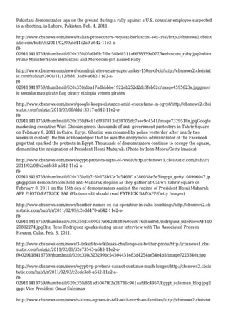 Pakistani demonstrator lays on the ground during a rally against a U.S. consular employee suspected
in a shooting, in Lahore, Pakistan, Feb. 4, 2011.
http://www.cbsnews.com/news/italian-prosecutors-request-berlusconi-sex-trial/http://cbsnews2.cbsist
atic.com/hub/i/r/2011/02/09/de41c2a9-a642-11e2-a-
f0-
029118418759/thumbnail/620x350/0fa6bfdc7dbc58bd8511a6638359a077/berlusconi_ruby.jpgItalian
Prime Minister Silvio Berlusconi and Moroccan girl named Ruby
http://www.cbsnews.com/news/somali-pirates-seize-supertanker-150m-of-oil/http://cbsnews2.cbsistat
ic.com/hub/i/r/2008/11/12/ddd13ad9-a642-11e2-a-
f0-
029118418759/thumbnail/620x350/dba17adbbbbe1922eb252d2dc3feb02c/image4595623x.jpggener
ic somalia map pirate flag piracy ethiopia yemen pirates
http://www.cbsnews.com/news/google-keeps-distance-amid-execs-fame-in-egypt/http://cbsnews2.cbsi
static.com/hub/i/r/2011/02/08/ddd13317-a642-11e2-a-
f0-
029118418759/thumbnail/620x350/f6cb1df837813fd38705dc7aec9c4541/image7329518x.jpgGoogle
marketing executive Wael Ghonim greets thousands of anti-government protesters in Tahrir Square
on February 8, 2011 in Cairo, Egypt. Ghonim was released by police yesterday after nearly two
weeks in custody. He has acknowledged that he was the anonymous administrator of the Facebook
page that sparked the protests in Egypt. Thousands of demonstrators continue to occupy the square,
demanding the resignation of President Hosni Mubarak. (Photo by John Moore/Getty Images)
http://www.cbsnews.com/news/egypt-protests-signs-of-revolt/http://cbsnews1.cbsistatic.com/hub/i/r/
2011/02/08/c2edfc38-a642-11e2-a-
f0-
029118418759/thumbnail/620x350/db7c3b578b53c7c5469f1a386058e5e5/egypt_getty108906047.jp
gEgyptian demonstrators hold anti-Mubarak slogans as they gather at Cairo's Tahrir square on
February 8, 2011 on the 15th day of demonstrators against the regime of President Hosni Mubarak.
AFP PHOTO/PATRICK BAZ (Photo credit should read PATRICK BAZ/AFP/Getty Images)
http://www.cbsnews.com/news/bomber-names-ex-cia-operative-in-cuba-bombings/http://cbsnews2.cb
sistatic.com/hub/i/r/2011/02/09/c2edd470-a642-11e2-a-
f0-
029118418759/thumbnail/620x350/f3c900a7a9b238349a0ccd976c8aa8e1/rodriguez_interviewAP110
20802274.jpgOtto Rene Rodriguez speaks during an an interview with The Associated Press in
Havana, Cuba, Feb. 8, 2011.
http://www.cbsnews.com/news/3-linked-to-wikileaks-challenge-us-twitter-probe/http://cbsnews1.cbsi
static.com/hub/i/r/2011/02/09/32e73543-a643-11e2-a-
f0-029118418759/thumbnail/620x350/323299bc54504451e83d4254ae54e4b5/image7225340x.jpg
http://www.cbsnews.com/news/egypt-vp-protests-cannot-continue-much-longer/http://cbsnews2.cbsis
tatic.com/hub/i/r/2011/02/03/c2edc3c8-a642-11e2-a-
f0-
029118418759/thumbnail/620x350/851ed5067f62a21786c961aafd1c4957/Egypt_suleiman_blog.jpgE
gypt Vice President Omar Suleiman
http://www.cbsnews.com/news/s-korea-agrees-to-talk-with-north-on-families/http://cbsnews2.cbsistat
 