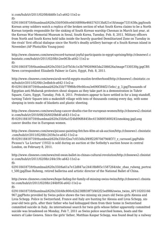 ic.com/hub/i/r/2011/02/08/ddd0c1a5-a642-11e2-a-
f0-
029118418759/thumbnail/620x350/9560ce0d168906e466574313fa821e18/image7331438x.jpgSouth
Korean army soldiers watch a replica of the broken section of what South Korea claims to be a North
Korean torpedo responsible for the sinking of South Korean warship Cheonan in March last year, at
the Korean War Memorial Museum in Seoul, South Korea, Tuesday, Feb. 8, 2011. Military officers
from North and South Korea held talks inside the heavily guarded Demilitarized Zone on Tuesday in
the rivals' first official dialogue since the North's deadly artillery barrage of a South Korean island in
November.(AP Photo/Ahn Young-joon)
http://www.cbsnews.com/news/record-turnout-joyful-participants-in-egypt-uprising/http://cbsnews1.c
bsistatic.com/hub/i/r/2011/02/08/c2ee063b-a642-11e2-a-
f0-
029118418759/thumbnail/620x350/12c07b54c1e3b799269665da2586626a/image7330530g.jpgCBS
News correspondent Elizabeth Palmer in Cairo, Egypt, Feb. 8, 2011.
http://www.cbsnews.com/news/arab-world-egypts-muslim-brotherhood/http://cbsnews1.cbsistatic.co
m/hub/i/r/2011/02/08/c2edbdcb-a642-11e2-a-
f0-029118418759/thumbnail/620x350/77f9f68c09c66cea3e690f384f215ebc/_g_3.jpgThousands of
Egyptian anti-Mubarak protesters shout slogans as they take part in a demonstration in Tahrir
Square, Cairo, Egypt, Tuesday, Feb. 8, 2011. Protesters appear to have settled in for a long standoff,
turning Tahrir Square into a makeshift village with tens of thousands coming every day, with some
sleeping in tents made of blankets and plastic sheeting.
http://www.cbsnews.com/news/lung-cancer-deaths-rise-for-european-women/http://cbsnews2.cbsistat
ic.com/hub/i/r/2010/08/26/6020b64f-a643-11e2-a-
f0-029118418759/thumbnail/620x350/6a1f24b896f6445fec41568005400245/smoking.jpgLung
cancer deaths rise in European women.
http://www.cbsnews.com/news/picasso-painting-fetches-40m-at-uk-auction/http://cbsnews1.cbsistatic
.com/hub/i/r/2011/02/08/c2459a1e-a642-11e2-a-
f0-029118418759/thumbnail/620x350/cf2ea7c0556fa3f49f22f070d79d4f37/_z_carousel.jpgPablo
Picasso's 'La Lecture' (1932) is sold during an auction at the Sotheby's auction house in central
London, on February 8, 2011.
http://www.cbsnews.com/news/red-swan-ballet-in-chinas-cultural-revolution/http://cbsnews2.cbsistat
ic.com/hub/i/r/2011/02/08/c244c59c-a642-11e2-a-
f0-
029118418759/thumbnail/620x350/6a61a7e12d847ac24418b805c1587264/nbc_zhao_ruheng_portrai
t_500.jpgZhao Ruheng, retired ballerina and artistic director of the National Ballet of China.
http://www.cbsnews.com/news/hope-fading-for-family-of-missing-swiss-twins/http://cbsnews1.cbsista
tic.com/hub/i/r/2011/02/08/c244b956-a642-11e2-a-
f0-
029118418759/thumbnail/620x350/48c800c62b238f859f75f402f25ed986/swiss_twins_AP110205166
967.jpgPhoto provided by Swiss police shows the two missing six years old Swiss girls Alessia and
Livia Schepp. Police in Switzerland, France and Italy are hunting for Alessia and Livia Schepp, six-
year-old twin girls, after their father who had kidnapped them from their home in Switzerland
committed suicide in Italy. An international search for twin girls whose father apparently committed
suicide was broadened on Monday, Feb 7, 2011 as Swiss police searched homes, boats and the
waters of Lake Geneva. Since the girls' father, Matthias Kaspar Schepp, was found dead by a railway
 
