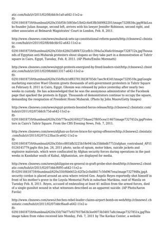 atic.com/hub/i/r/2011/02/08/ddcfe1a0-a642-11e2-a-
f0-
029118418759/thumbnail/620x350/f5fc50856e53b42c6e83fb5fd9f42201/image7328834x.jpgWikiLea
ks founder Julian Assange, second left, arrives with his lawyer Jennifer Robinson, second right, and
other associates at Belmarsh Magistrates' Court in London, Feb. 8, 2011.
http://www.cbsnews.com/news/mubarak-sets-up-constitutional-reform-panels/http://cbsnews2.cbsista
tic.com/hub/i/r/2011/02/08/ddcfdc02-a642-11e2-a-
f0-
029118418759/thumbnail/620x350/c428435d8f4732cefb1c394a5a30a6c0/image7328712x.jpgThousa
nds of Egyptian anti-Mubarak protesters shout slogans as they take part in a demonstration at Tahrir
square in Cairo, Egypt, Tuesday, Feb. 8, 2011. (AP Photo/Emilio Morenatti)
http://www.cbsnews.com/news/egypt-protests-energized-by-freed-leaders-visit/http://cbsnews2.cbsist
atic.com/hub/i/r/2011/02/08/ddd13317-a642-11e2-a-
f0-
029118418759/thumbnail/620x350/f6cb1df837813fd38705dc7aec9c4541/image7329518x.jpgGoogle
marketing executive Wael Ghonim greets thousands of anti-government protesters in Tahrir Square
on February 8, 2011 in Cairo, Egypt. Ghonim was released by police yesterday after nearly two
weeks in custody. He has acknowledged that he was the anonymous administrator of the Facebook
page that sparked the protests in Egypt. Thousands of demonstrators continue to occupy the square,
demanding the resignation of President Hosni Mubarak. (Photo by John Moore/Getty Images)
http://www.cbsnews.com/news/egypt-protests-boosted-heros-release/http://cbsnews2.cbsistatic.com/
hub/i/r/2011/02/07/ddcfc75d-a642-11e2-a-
f0-
029118418759/thumbnail/620x350/77bca2616922734aae27f695cea11467/image7327452x.jpgProtes
ters in Cairo's Tahrir Square. From the CBS Evening News, Feb. 7, 2011.
http://www.cbsnews.com/news/afghan-us-forces-brace-for-spring-offensive/http://cbsnews2.cbsistatic
.com/hub/i/r/2011/02/07/c23faa1b-a642-11e2-a-
f0-
029118418759/thumbnail/620x350/cc881bfb3225b18e941da35bbbdb7753/afghan_contraband_AP11
0124145779.jpgIn this Jan. 24, 2011 photo, sacks of opium, motor bikes, suicide jackets and
explosive materials, which were confiscated by Afghan security forces during operations in the past
weeks in Kandahar south of Kabul, Afghanistan, are displayed for media.
http://www.cbsnews.com/news/philippine-ex-general-in-graft-probe-shot-dead/http://cbsnews2.cbsist
atic.com/hub/i/r/2011/02/07/ddcf6f95-a642-11e2-a-
f0-029118418759/thumbnail/620x350/f4b6652c42f3e2c0afd417c50d967eea/image7327948x.jpgA
security cordon is placed around an area where retired Gen. Angelo Reyes reportedly shot himself in
front of his mother's grave in the Loyola Memorial Park in suburban Marikina, east of Manila on
Tuesday Feb. 8, 2011. Reyes, accused of embezzling at least $1 million from the armed forces, died
of a single gunshot wound in what witnesses described as an apparent suicide. (AP Photo/Aaron
Favila)
http://www.cbsnews.com/news/chechen-rebel-leader-claims-airport-bomb-on-web/http://cbsnews1.cb
sistatic.com/hub/i/r/2011/02/07/ddcf6aa8-a642-11e2-a-
f0-
029118418759/thumbnail/620x350/74d77e927937b63b3ee0073b54817a8c/image7327851x.jpgThis
image taken from video received late Monday, Feb. 7, 2011 by The Kavkaz Center, a website
 