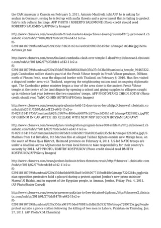 the CAM museum in Casoria on February 5, 2011. Antonio Manfredi, told AFP he is asking for
asylum in Germany, saying he is fed up with mafia threats and a government that is failing to protect
Italy's rich cultural heritage. AFP PHOTO / ROBERTO SALOMONE (Photo credit should read
ROBERTO SALOMONE/AFP/Getty Images)
http://www.cbsnews.com/news/bomb-threat-made-to-keep-chilean-lover-grounded/http://cbsnews1.cb
sistatic.com/hub/i/r/2002/08/12/ddcefc09-a642-11e2-a-
f0-
029118418759/thumbnail/620x350/15963b1631a7a49cd39f837b51fc8a1d/image518346x.jpgIberia
Airlines jet tail
http://www.cbsnews.com/news/thailand-cambodia-clash-over-temple-5-dead/http://cbsnews2.cbsistati
c.com/hub/i/r/2011/02/07/c23bbfe1-a642-11e2-a-
f0-
029118418759/thumbnail/620x350/bf786fafbf64b38afe35fa37c5d3fa68/cambodia_temple_96463322.
jpgA Cambodian soldier stands guard at the Preah Vihear temple in Preah Vihear province, 500kms
north of Phnom Penh, near the disputed border with Thailand, on February 6, 2010. Hun Sen visited
a disputed border area with Thailand, angering the neighbouring nation amid an ongoing diplomatic
spat. The Cambodian prime minister began a tour of the area close to the ancient Preah Vihear
temple at the centre of the land dispute by opening a school and giving supplies to villagers caught
up in violence last year between the two countries' troops. AFP PHOTO/TANG CHHIN SOTHY (Photo
credit should read TANG CHHIN SOTHY/AFP/Getty Images)
http://www.cbsnews.com/news/egypts-ghonim-held-12-days-im-no-hero/http://cbsnews1.cbsistatic.co
m/hub/i/r/2011/02/07/ddcef123-a642-11e2-a-
f0-029118418759/thumbnail/620x350/7ec4866add6878cb273aacfd59b1ad1b/image7326582x.jpgPIC
OF GHONIM IN CAR AFTER HIS RELEASE WITH NEW NDP SEC-GEN HOSSAM BADRAWY
http://www.cbsnews.com/news/afghan-reintegration-program-lures-900-militants/http://cbsnews2.cb
sistatic.com/hub/i/r/2011/02/07/ddceebd1-a642-11e2-a-
f0-029118418759/thumbnail/620x350/5dcb1c6b50fc75fa49035ad2635cb74c/image7326505x.jpgUS
Marines from 1st Battalion, 8th Marines fire at alleged Taliban fighers outside new Mirage base, on
the south of Musa Qala District, Helmand province on February 4, 2011. US-led NATO troops are
under a deadline across Afghanistan to train local forces to take responsibility for their country's
security by 2014. AFP PHOTO / DMITRY KOSTYUKOV (Photo credit should read DMITRY
KOSTYUKOV/AFP/Getty Images)
http://www.cbsnews.com/news/jordans-bedouin-tribes-threaten-revolt/http://cbsnews1.cbsistatic.com
/hub/i/r/2011/02/07/ddcedd1d-a642-11e2-a-
f0-
029118418759/thumbnail/620x350/ba0deb9f45ba91c0840677159adb18e0/image7326284x.jpgJorda
nian opposition protestors hold a placard during a protest against Jordan's new prime minister
Marouf Al Bakhit, and in support of the Egyptian people, in Amman, Jordan, Friday, Feb. 4, 2011.
(AP Photo/Nader Daoud)
http://www.cbsnews.com/news/us-presses-pakistan-to-free-detained-diplomat/http://cbsnews2.cbsista
tic.com/hub/i/r/2011/01/27/ddd147f4-a642-11e2-a-
f0-
029118418759/thumbnail/620x350/ca919710de678881cdbfbb2b39327ffe/image7289725x.jpgPeople
protest outside a police station following the killing of two men in Lahore, Pakistan on Thursday, Jan.
27, 2011. (AP Photo/K.M.Chaudary)
 