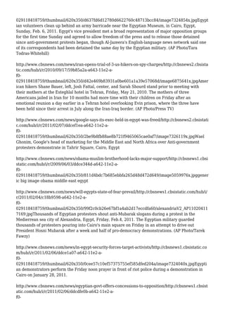 029118418759/thumbnail/620x350/d637fd6d12780d6622760c48713bcc84/image7324854x.jpgEgypt
ian volunteers clean up behind an army barricade near the Egyptian Museum, in Cairo, Egypt,
Sunday, Feb. 6, 2011. Egypt's vice president met a broad representation of major opposition groups
for the first time Sunday and agreed to allow freedom of the press and to release those detained
since anti-government protests began, though Al-Jazeera's English-language news network said one
of its correspondents had been detained the same day by the Egyptian military. (AP Photo/Tara
Todras-Whitehill)
http://www.cbsnews.com/news/iran-opens-trial-of-3-us-hikers-on-spy-charges/http://cbsnews2.cbsista
tic.com/hub/i/r/2010/09/17/59b85a2a-a643-11e2-a-
f0-
029118418759/thumbnail/620x350/d42e469b83931a0be601a1a39e57068d/image6875641x.jpgAmer
ican hikers Shane Bauer, left, Josh Fattal, center, and Sarah Shourd stand prior to meeting with
their mothers at the Esteghlal hotel in Tehran, Friday, May 21, 2010. The mothers of three
Americans jailed in Iran for 10 months had more time with their children on Friday after an
emotional reunion a day earlier in a Tehran hotel overlooking Evin prison, where the three have
been held since their arrest in July along the Iran-Iraq border. (AP Photo/Press TV)
http://www.cbsnews.com/news/google-says-its-exec-held-in-egypt-was-freed/http://cbsnews2.cbsistati
c.com/hub/i/r/2011/02/07/ddcef1ea-a642-11e2-a-
f0-
029118418759/thumbnail/620x350/2be9b8fb88ae8b721f9465065cae0af7/image7326119x.jpgWael
Ghonim, Google's head of marketing for the Middle East and North Africa over Anti-government
protesters demonstrate in Tahrir Square, Cairo, Egypt
http://www.cbsnews.com/news/obama-muslim-brotherhood-lacks-major-support/http://cbsnews1.cbsi
static.com/hub/i/r/2009/06/03/ddce344d-a642-11e2-a-
f0-
029118418759/thumbnail/620x350/811d4bdc7b685ebbfa265d48d472d649/image5059976x.jpggener
ic big image obama middle east egypt
http://www.cbsnews.com/news/will-egypts-state-of-fear-prevail/http://cbsnews1.cbsistatic.com/hub/i/
r/2011/02/04/c18b9598-a642-11e2-a-
f0-
029118418759/thumbnail/620x350/99f2c0cb26e67bf1a4ab2d17eccdfa60/alexandriaV2_AP11020411
7169.jpgThousands of Egyptian protesters shout anti-Mubarak slogans during a protest in the
Medierrean sea city of Alexandria, Egypt, Friday, Feb.4, 2011. The Egyptian military guarded
thousands of protesters pouring into Cairo's main square on Friday in an attempt to drive out
President Hosni Mubarak after a week and half of pro-democracy demonstrations. (AP Photo/Tarek
Fawzy)
http://www.cbsnews.com/news/in-egypt-security-forces-target-activists/http://cbsnews1.cbsistatic.co
m/hub/i/r/2011/02/06/ddce1a07-a642-11e2-a-
f0-
029118418759/thumbnail/620x350/0cee57c10ef57375755ef585dfed204a/image7324040x.jpgEgypti
an demonstrators perform the Friday noon prayer in front of riot police during a demonstration in
Cairo on January 28, 2011.
http://www.cbsnews.com/news/egyptian-govt-offers-concessions-to-opposition/http://cbsnews1.cbsist
atic.com/hub/i/r/2011/02/06/ddcdfe0b-a642-11e2-a-
f0-
 