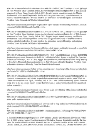 029118418759/thumbnail/620x350/11bef1d444beed3bb7930ba4971e4737/image7323338x.jpgEgypt
ian Vice President Omar Suleiman, center, meets with representatives of protesters of 25th January
movement in Cairo, Egypt, Sunday, Feb. 6, 2011. Egypt's largest opposition group, the Muslim
Brotherhood, said it would begin talks Sunday with the government to try to end the country's
political crisis but made clear it would insist on the immediate ouster of longtime authoritarian
President Hosni Mubarak. (AP Photo / Soliman Oteifi)
http://www.cbsnews.com/news/egypt-vp-protesters-agree-on-some-reforms/http://cbsnews1.cbsistati
c.com/hub/i/r/2011/02/06/ddcdfe0b-a642-11e2-a-
f0-
029118418759/thumbnail/620x350/11bef1d444beed3bb7930ba4971e4737/image7323338x.jpgEgypt
ian Vice President Omar Suleiman, center, meets with representatives of protesters of 25th January
movement in Cairo, Egypt, Sunday, Feb. 6, 2011. Egypt's largest opposition group, the Muslim
Brotherhood, said it would begin talks Sunday with the government to try to end the country's
political crisis but made clear it would insist on the immediate ouster of longtime authoritarian
President Hosni Mubarak. (AP Photo / Soliman Oteifi)
http://www.cbsnews.com/news/protesters-settle-into-tahrir-square-waiting-for-mubarak-to-leave/http
://cbsnews2.cbsistatic.com/hub/i/r/2011/02/04/c18b3ce3-a642-11e2-a-
f0-
029118418759/thumbnail/620x350/b4c731b69f5209e17b6817dba8f2346f/cairo_protests_108817142
.jpgAn anti-government demonstrator holds his child aloft in Tahrir Square in sight of The Egyptian
Museum on February 4, 2011 in Cairo, Egypt. Anti-government protesters have called today 'The day
of departure'. Thousands have again gathered in Tahrir Square calling for Egyptian President Hosni
Mubarak to step down. (Photo by Peter Macdiarmid/Getty Images)
http://www.cbsnews.com/news/tahrir-protest-chanting-grows-fervid-angry/http://cbsnews1.cbsistatic.
com/hub/i/r/2011/02/03/c18b399a-a642-11e2-a-
f0-
029118418759/thumbnail/620x350/c7fedf640c490172738d3ed55c6b3a94/image7314602.jpgAnti-go
vernment protesters carry an injured suspected pro-government supporter, center, near Tahrir, or
Liberation square in Cairo, Egypt, Thursday, Feb. 3, 2011. New clashes are heating up and shots are
being fired in the air around Cairo's central Tahrir Square as anti-government protesters push back
regime supporters
http://www.cbsnews.com/news/tunisian-police-fire-on-angry-crowd-killing-2/http://cbsnews2.cbsistati
c.com/hub/i/r/2009/06/22/34ce6178-a645-11e2-a-
f0-
029118418759/thumbnail/620x350/5bceb8549f6735ee7604712a54164e15/image5104359x.jpgcrime
scene bullet shooting generic
http://www.cbsnews.com/news/amanda-knox-lawyers-seek-to-stop-lifetime-movie/http://cbsnews2.cbs
istatic.com/hub/i/r/2011/02/04/e5224497-a642-11e2-a-
f0-
029118418759/thumbnail/620x350/7ba8714f9118faa8550502375f5a7a50/image7317823x.jpg**DO
NOT USE AFTER FEB. 17, 2011***
In this unndated handout photo provided by US channel Lifetime Entertainment Services on Friday,
Dec. 4, 2009, actress Hayden Panettiere portrays US student Amanda Knox in the made for TV film
about the murder of British student, Meredith Kercher. A trailer for the film will air on US channel
Lifetime on Feb, 21. 2011. (AP Photo/Lifetime Entertainment Services. PA) UNITED KINGDOM OUT
 