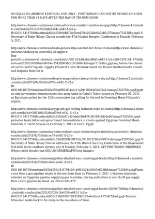 NO SALES NO ARCHIVE EDITORIAL USE ONLY - PHOTOGRAPH CAN NOT BE STORED OR USED
FOR MORE THAN 14 DAYS AFTER THE DAY OF TRANSMISSION
http://www.cbsnews.com/news/clinton-advocates-orderly-transition-in-egypt/http://cbsnews1.cbsistat
ic.com/hub/i/r/2011/02/05/ddcd464c-a642-11e2-a-
f0-029118418759/thumbnail/620x350/9d4870fcf3eed76f42032bd6a7eb5137/image7321501x.jpgU.S.
Secretary of State Hillary Clinton attends the 47th Munich Security Conference in Munich, February
5, 2011.
http://www.cbsnews.com/news/bushs-geneva-trip-canceled-for-threat-of-shoes/http://www.cbsnews.c
om/news/shakeup-in-leadership-of-egypts-r-
ling-
party/http://cbsnews1.cbsistatic.com/hub/i/r/2011/02/04/ddcdf9d5-a642-11e2-a3f0-029118418759/th
umbnail/620x350/a9ba40401dacf543fb941b3c3b1b8663/image7319082x.jpgLong before the clamor
of Cairo's Tahrir Square, Egypt's President Hosni Mubarak heard the Muslim Brotherhood's dissent
and despised them for it.
http://www.cbsnews.com/news/despite-armys-pleas-cairo-protesters-dig-in/http://cbsnews2.cbsistatic
.com/hub/i/r/2011/02/05/ddcd075c-a642-11e2-a-
f0-
029118418759/thumbnail/620x350/edf894f31a3c11a50e1038cb5de32a01/image7320783x.jpgEgypti
an anti-government demonstrators face army tanks in Cairo's Tahrir square on February 05, 2011,
as Egyptians gather for the 12th consecutive day calling for the end to President Hosni Mubarak's
regime.
http://www.cbsnews.com/news/egypt-pm-god-willing-mubarak-wont-be-ousted/http://cbsnews2.cbsist
atic.com/hub/i/r/2011/02/05/ddcd05eb-a642-11e2-a-
f0-029118418759/thumbnail/620x350/dc61e326deb2dfe1f9166329d2d2ded6/image7320556x.jpgA
protester leads fellow anti-government demonstrators in chants against Egyptian President Hosni
Mubarak in Tahrir Square on February 5, 2011 in Cairo, Egypt.
http://www.cbsnews.com/news/clinton-mideast-must-reform-despite-risks/http://cbsnews1.cbsistatic.
com/hub/i/r/2011/02/05/ddccec78-a642-11e2-a-
f0-029118418759/thumbnail/620x350/4f039409472dc5018010180a368711eb/image7320526x.jpgUS
Secretary of State Hillary Clinton addresses the 47th Munich Security Conference at the Bayerischer
Hof hotel in the southern German city of Munich, February 5, 2011. AFP PHOTO/ODD ANDERSEN
(Photo credit should read ODD ANDERSEN/AFP/Getty Images)
http://www.cbsnews.com/news/pipeline-attacked-near-israel-egypt-border/http://cbsnews1.cbsistatic.
com/hub/i/r/2011/02/05/ddccebc0-a642-11e2-a-
f0-
029118418759/thumbnail/620x350/3445791c001d9f1b524c290c5e678fb8/image7320404x.jpgFlame
s rise from a gas pipeline attack in the northern Sinai on February 5, 2011. Unknown saboteurs
attacked an Egyptian pipeline supplying gas to Jordan, forcing authorities to switch off gas supply
from a twin pipeline to Israel, an official told AFP.
http://www.cbsnews.com/news/pipeline-attacked-near-israel-egypt-border-20030778/http://cbsnews2
.cbsistatic.com/hub/i/r/2011/02/05/c18a4550-a642-11e2-a-
f0-029118418759/thumbnail/620x350/6b7b7c0292992fc95e4edbabc117b427/bed.jpgA Bedouin
tribesman walks back to his camp in the mountains of Sinai.
 
