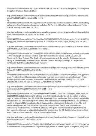 029118418759/thumbnail/620x350/ec187fcda6a56671975b010315070194/earlyshow_022511kylewh
ite.jpgKyle White on The Early Show.
http://www.cbsnews.com/news/chaos-in-tripoli-as-thousands-try-to-flee/http://cbsnews1.cbsistatic.co
m/hub/i/r/2011/02/25/e51a9a3d-a642-11e2-a-
f0-
029118418759/thumbnail/620x350/ce20ebaa8958488e6ed41bb50b6c84c9/Libya_Malta_109406476.j
pgEvacuees from Libya disembark from an Italian Air Force C-130 military plane at Rome's Pratica
di Mare military airport, Feb. 24, 2011.
http://www.cbsnews.com/news/rally-keeps-up-reform-pressure-on-egypt-leaders/http://cbsnews2.cbsi
static.com/hub/i/r/2011/02/25/e51a9265-a642-11e2-a-
f0-
029118418759/thumbnail/620x350/d3aa0daa7637396d7929d05e83b6ef09/egypt_AP110225130720.j
pgEgyptian protesters attend Friday prayers in Tahrir Square, Cairo, Egypt, Friday, Feb. 25, 2011.
http://www.cbsnews.com/news/grim-texts-from-nz-rubble-mommy-i-got-buried/http://cbsnews1.cbsist
atic.com/hub/i/r/2011/02/25/e51a6a27-a642-11e2-a-
f0-
029118418759/thumbnail/620x350/1a555ddc215db133b3bc8943c2bd415e/new_zealand_earthquake
_109411360.jpgA car remains crushed under derbris in the city centre on Feb. 25, 2011, in
Christchurch, New Zealand. The death toll continues to rise and the hope for finding survivors is
fading as rescuers search through debris for over 200 still missing following a 6.3 magnitude
earthquake that struck Christchurch on Tuesday.
http://www.cbsnews.com/news/venezuela-us-fomenting-libya-violence/http://cbsnews1.cbsistatic.com
/hub/i/r/2010/10/25/e519f82b-a642-11e2-a-
f0-
029118418759/thumbnail/620x350/82728046622707cc6cdbdec11765c038/image6991744x.jpgVenez
uelan President Hugo Chavez drinks coffee prior to a joint press conference with Portugal's Prime
Minister Jose Socrates, not seen, in Viana do Castelo shipyard, Portugal, Sunday Oct. 24, 2010.
Chavez is on an two day visit to Portugal. (AP Photo/Paulo Duarte)
http://www.cbsnews.com/news/american-im-immune-from-pakistan-murder-charge/http://cbsnews2.c
bsistatic.com/hub/i/r/2011/02/25/6f7b30e9-a644-11e2-a-
f0-
029118418759/thumbnail/620x350/274583e82e68800be8af4a18d6a10a7a/raymond_allen_davis_ap1
10128044788.jpgPakistani security officials escort Raymond Allen Davis, a U.S., center, to a local
court in Lahore, Pakistan, Jan. 28, 2011. The Associated Press has learned that an American jailed in
Pakistan after the fatal shooting of two armed men was secretly working for the CIA. The arrest last
month of 36-year-old Raymond Allen Davis has caused an international diplomatic crisis. The U.S.
has repeatedly asserted that Davis had diplomatic immunity and should have been released
immediately. But former and current U.S. officials, who spoke on condition of anonymity because
they weren't authorized to talk publicly about the incident, told the AP that Davis had been working
as a CIA security contractor for the U.S. consulate in Lahore.
http://www.cbsnews.com/news/thousands-protest-in-iraqi-day-of-rage/http://cbsnews1.cbsistatic.com/
hub/i/r/2011/02/25/e517932f-a642-11e2-a-
f0-
029118418759/thumbnail/620x350/918c65e229385e4f28824587b49e4750/AP110225113734.jpgProt
esters chant anti-Iraqi government slogans during a protest at Tahrir Square in Baghdad, Iraq, Feb.
 